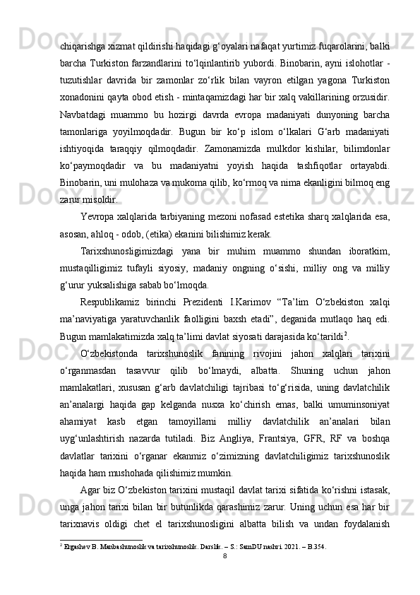 chiqarishga xizmat qildirishi haqidagi g‘oyalari nafaqat yurtimiz fuqarolarini, balki
barcha Turkiston farzandlarini  to‘lqinlantirib yubordi. Binobarin, ayni islohotlar -
tuzutishlar   davrida   bir   zamonlar   zo‘rlik   bilan   vayron   etilgan   yagona   Turkiston
xonadonini qayta obod etish - mintaqamizdagi har bir xalq vakillarining orzusidir.
Navbatdagi   muammo   bu   hozirgi   davrda   еvropa   madaniyati   dunyoning   barcha
tamonlariga   yoyilmoqdadir.   Bugun   bir   ko‘p   islom   o‘lkalari   G‘arb   madaniyati
ishtiyoqida   taraqqiy   qilmoqdadir.   Zamonamizda   mulkdor   kishilar,   bilimdonlar
ko‘paymoqdadir   va   bu   madaniyatni   yoyish   haqida   tashfiqotlar   ortayabdi.
Binobarin, uni mulohaza va mukoma qilib, ko‘rmoq va nima ekanligini bilmoq eng
zarur misoldir.
Yevropa xalqlarida tarbiyaning mezoni nofasad estetika sharq xalqlarida esa,
asosan, ahloq - odob, (etika) ekanini bilishimiz kerak. 
Tarixshunosligimizdagi   yana   bir   muhim   muammo   shundan   iboratkim,
mustaqilligimiz   tufayli   siyosiy,   madaniy   ongning   o‘sishi,   milliy   ong   va   milliy
g‘urur yuksalishiga sabab bo‘lmoqda.
Respublikamiz   birinchi   Prezidenti   I.Karimov   “Ta’lim   O‘zbekiston   xalqi
ma’naviyatiga   yaratuvchanlik   faolligini   baxsh   etadi”,   deganida   mutlaqo   haq   edi.
Bugun mamlakatimizda xalq ta’limi davlat siyosati darajasida ko‘tarildi 2
.
O‘zbekistonda   tarixshunoslik   fanining   rivojini   jahon   xalqlari   tarixini
o‘rganmasdan   tasavvur   qilib   bo‘lmaydi,   albatta.   Shuning   uchun   jahon
mamlakatlari,   xususan   g‘arb   davlatchiligi   tajribasi   to‘g‘risida,   uning   davlatchilik
an’analargi   haqida   gap   kelganda   nusxa   ko‘chirish   emas,   balki   umuminsoniyat
ahamiyat   kasb   etgan   tamoyillarni   milliy   davlatchilik   an’analari   bilan
uyg‘unlashtirish   nazarda   tutiladi.   Biz   Angliya,   Frantsiya,   GFR,   RF   va   boshqa
davlatlar   tarixini   o‘rganar   ekanmiz   o‘zimizning   davlatchiligimiz   tarixshunoslik
haqida ham mushohada qilishimiz mumkin.
Agar biz O‘zbekiston tarixini mustaqil davlat tarixi sifatida ko‘rishni istasak,
unga   jahon   tarixi   bilan   bir   butunlikda   qarashimiz   zarur.   Uning   uchun   esa   har   bir
tarixnavis   oldigi   chet   el   tarixshunosligini   albatta   bilish   va   undan   foydalanish
2
 Ergashev B. Manbashunoslik va tarixshunoslik. Darslik. – S.: SamDU nashri. 2021. – B.354.
8 