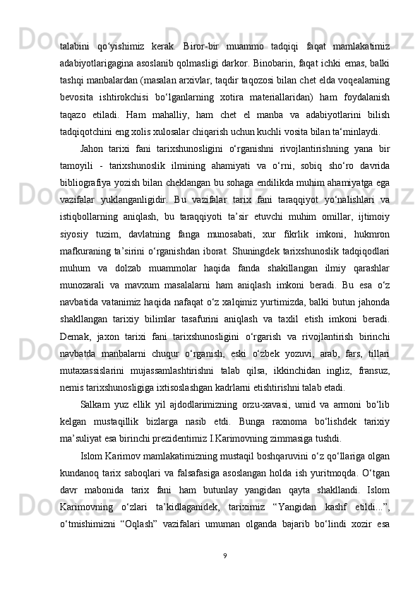 talabini   qo yishimiz   kerak.   Biror-bir   muammo   tadqiqi   faqat   mamlakatimizʻ
adabiyotlarigagina asoslanib qolmasligi darkor. Binobarin, faqat ichki emas, balki
tashqi manbalardan (masalan arxivlar, taqdir taqozosi bilan chet elda voqealarning
bevosita   ishtirokchisi   bo‘lganlarning   xotira   materiallaridan)   ham   foydalanish
taqazo   etiladi.   Ham   mahalliy,   ham   chet   el   manba   va   adabiyotlarini   bilish
tadqiqotchini eng xolis xulosalar chiqarish uchun kuchli vosita bilan ta‘minlaydi.
Jahon   tarixi   fani   tarixshunosligini   o‘rganishni   rivojlantirishning   yana   bir
tamoyili   -   tarixshunoslik   ilmining   ahamiyati   va   o‘rni,   sobiq   sho‘ro   davrida
bibliografiya yozish bilan cheklangan bu sohaga endilikda muhim ahamiyatga ega
vazifalar   yuklanganligidir.   Bu   vazifalar   tarix   fani   taraqqiyot   yo‘nalishlari   va
istiqbollarning   aniqlash,   bu   taraqqiyoti   ta’sir   etuvchi   muhim   omillar,   ijtimoiy
siyosiy   tuzim,   davlatning   fanga   munosabati,   xur   fikrlik   imkoni,   hukmron
mafkuraning ta’sirini  o‘rganishdan  iborat. Shuningdek tarixshunoslik tadqiqodlari
muhum   va   dolzab   muammolar   haqida   fanda   shakillangan   ilmiy   qarashlar
munozarali   va   mavxum   masalalarni   ham   aniqlash   imkoni   beradi.   Bu   esa   o‘z
navbatida vatanimiz haqida  nafaqat  o‘z xalqimiz yurtimizda, balki  butun jahonda
shakllangan   tarixiy   bilimlar   tasafurini   aniqlash   va   taxlil   etish   imkoni   beradi.
Demak,   jaxon   tarixi   fani   tarixshunosligini   o‘rgarish   va   rivojlantirish   birinchi
navbatda   manbalarni   chuqur   o‘rganish,   eski   o‘zbek   yozuvi,   arab,   fars,   tillari
mutaxassislarini   mujassamlashtirishni   talab   qilsa,   ikkinchidan   ingliz,   fransuz,
nemis tarixshunosligiga ixtisoslashgan kadrlarni еtishtirishni talab etadi.
Salkam   yuz   ellik   yil   ajdodlarimizning   orzu-xavasi,   umid   va   armoni   bo‘lib
kelgan   mustaqillik   bizlarga   nasib   etdi.   Bunga   raxnoma   bo‘lishdek   tarixiy
ma’suliyat esa birinchi prezidentimiz I.Karimovning zimmasiga tushdi.
Islom Karimov mamlakatimizning mustaqil boshqaruvini o‘z qo‘llariga olgan
kundanoq   tarix   saboqlari   va   falsafasiga   asoslangan   holda   ish   yuritmoqda.   O‘tgan
davr   mabonida   tarix   fani   ham   butunlay   yangidan   qayta   shakllandi.   Islom
Karimovning   o‘zlari   ta’kidlaganidek,   tariximiz   “Yangidan   kashf   etildi...”,
o‘tmishimizni   “Oqlash”   vazifalari   umuman   olganda   bajarib   bo‘lindi   xozir   esa
9 