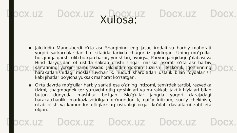 Xulosa: 
■ Jaloliddin  Manguberdi  o‘rta  asr  Sharqining  eng  jasur,  irodali  va  harbiy  mahorati 
yuqori  sarkardalaridan  biri  sifatida  tarixda  chuqur  iz  qoldirgan.  Uning  mo‘g‘ullar 
bosqiniga qarshi olib borgan harbiy yurishlari, ayniqsa, Parvon jangidagi g‘alabasi va 
Hind  daryosidan  ot  ustida  sakrab  o‘tishi  singari  mislsiz  jasorati  o‘rta  asr  harbiy 
san’atining  yorqin  namunasidir.  Jaloliddin  qo‘shin  tuzilishi,  tezkorlik,  qo‘shinning 
harakatlanishidagi  moslashuvchanlik,  hudud  sharoitidan  ustalik  bilan  foydalanish 
kabi jihatlar bo‘yicha yuksak mahorat ko‘rsatgan.
■ O‘rta  davrda  mo‘g‘ullar  harbiy  san’ati  esa  o‘zining  intizomi,  temirdek  tartibi,  razvedka 
tizimi,  chaqmoqdek  tez  yuruvchi  otliq  qo‘shinlari  va  murakkab  taktik  hiylalari  bilan 
butun  dunyoda  mashhur  bo‘lgan.  Mo‘g‘ullar  jangda  yuqori  darajadagi 
harakatchanlik,  markazlashtirilgan  qo‘mondonlik,  qat’iy  intizom,  sun’iy  chekinish, 
o‘rab  olish  va  kamondor  otliqlarning  ustunligi  orqali  ko‘plab  davlatlarni  zabt  eta 
olgan. 