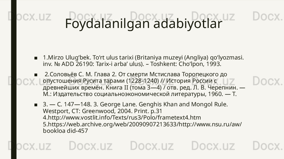 Foydalanilgan adabiyotlar
■ 1 .Mirzo Ulug‘bek. To‘rt ulus tarixi (Britaniya muzeyi (Angliya) qo‘lyozmasi. 
inv. № ADD 26190: Tarix-i arba’ ulus). – Toshkent: Cho‘lpon, 1993.
■   2. Соловьёв С. М. Глава 2. От смерти Мстислава Торопецкого до 
опустошения Русита тарами (1228-1240) // История России с 
древнейших времён. Книга  II ( тома 3—4) / отв. ред. Л. В. Черепнин. — 
М.: Издательство социальноэкономической литературы, 1960. — Т. 
■ 3. — С. 147—148. 3.  George Lane. Genghis Khan and Mongol Rule. 
Westport, CT: Greenwood, 2004. Print. p.31 
4.http://www.vostlit.info/Texts/rus3/Polo/frametext4.htm 
5.https://web.archive.org/web/20090907213633/http://www.nsu.ru/aw/
bookloa did-457 