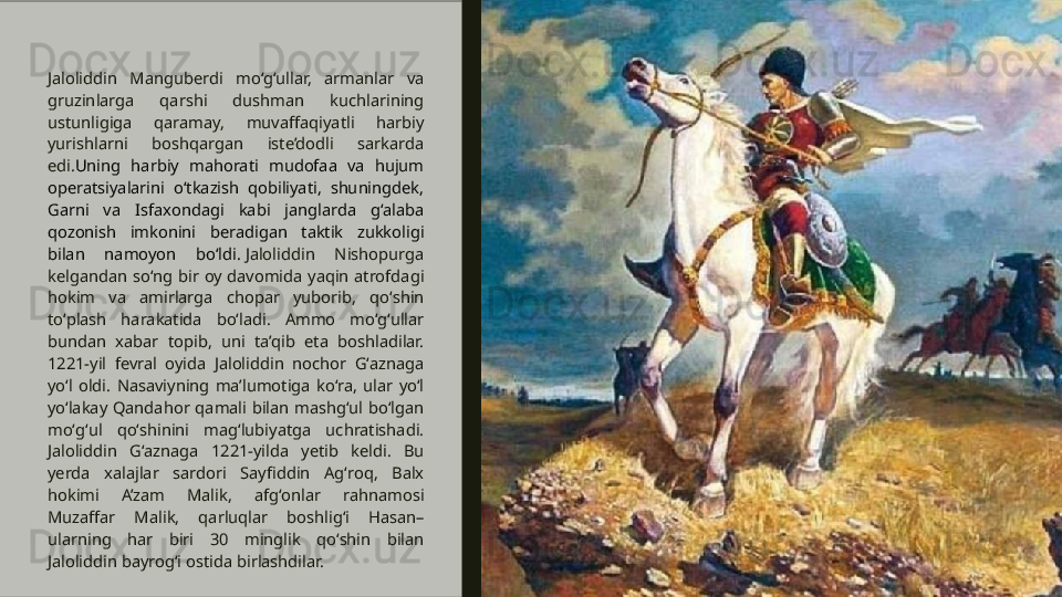 Jaloliddin  Manguberdi  mo‘g‘ullar,  armanlar  va 
gruzinlarga  qarshi  dushman  kuchlarining 
ustunligiga  qaramay,  muvaffaqiyatli  harbiy 
yurishlarni  boshqargan  iste’dodli  sarkarda 
edi. Uning  harbiy  mahorati  mudofaa  va  hujum 
operatsiyalarini  o‘tkazish  qobiliyati,  shuningdek, 
Garni  va  Isfaxondagi  kabi  janglarda  g‘alaba 
qozonish  imkonini  beradigan  taktik  zukkoligi 
bilan  namoyon  bo‘ldi.  Jaloliddin  Nishopurga 
kelgandan  soʻng  bir  oy  davomida  yaqin  atrofdagi 
hokim  va  amirlarga  chopar  yuborib,  qoʻshin 
toʻplash  harakatida  boʻladi.  Ammo  moʻgʻullar 
bundan  xabar  topib,  uni  ta’qib  eta  boshladilar. 
1221-yil  fevral  oyida  Jaloliddin  nochor  Gʻaznaga 
yoʻl  oldi.  Nasaviyning  ma’lumotiga  koʻra,  ular  yoʻl 
yoʻlakay  Qandahor  qamali  bilan  mashgʻul  boʻlgan 
moʻgʻul  qoʻshinini  magʻlubiyatga  uchratishadi. 
Jaloliddin  Gʻaznaga  1221-yilda  yetib  keldi.  Bu 
yerda  xalajlar  sardori  Sayfiddin  Agʻroq,  Balx 
hokimi  A’zam  Malik,  afgʻonlar  rahnamosi 
Muzaffar  Malik,  qarluqlar  boshligʻi  Hasan–
ularning  har  biri  30  minglik  qoʻshin  bilan 
Jaloliddin bayrogʻi ostida birlashdilar.  