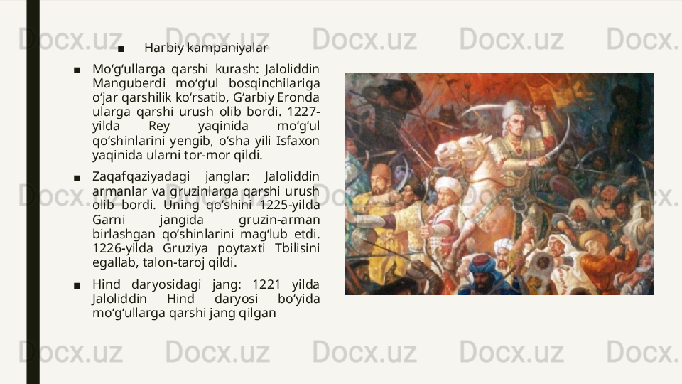 ■ Harbiy kampaniyalar
■ Moʻgʻullarga  qarshi  kurash:  Jaloliddin 
Manguberdi  moʻgʻul  bosqinchilariga 
oʻjar qarshilik koʻrsatib, Gʻarbiy Eronda 
ularga  qarshi  urush  olib  bordi.  1227-
yilda  Rey  yaqinida  moʻgʻul 
qoʻshinlarini  yengib,  oʻsha  yili  Isfaxon 
yaqinida ularni tor-mor qildi.
■ Zaqafqaziyadagi  janglar:  Jaloliddin 
armanlar  va  gruzinlarga  qarshi  urush 
olib  bordi.  Uning  qoʻshini  1225-yilda 
Garni  jangida  gruzin-arman 
birlashgan  qoʻshinlarini  magʻlub  etdi. 
1226-yilda  Gruziya  poytaxti  Tbilisini 
egallab, talon-taroj qildi.
■ Hind  daryosidagi  jang:  1221  yilda 
Jaloliddin  Hind  daryosi  boʻyida 
moʻgʻullarga qarshi jang qilgan 