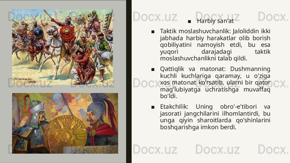 ■ Harbiy san'at
■ Taktik  moslashuvchanlik:  Jaloliddin  ikki 
jabhada  harbiy  harakatlar  olib  borish 
qobiliyatini  namoyish  etdi,  bu  esa 
yuqori  darajadagi  taktik 
moslashuvchanlikni talab qildi.
■ Qattiqlik  va  matonat:  Dushmanning 
kuchli  kuchlariga  qaramay,  u  o'ziga 
xos  matonat  ko'rsatib,  ularni  bir  qator 
mag'lubiyatga  uchratishga  muvaffaq 
bo'ldi.
■ Etakchilik:  Uning  obro'-e'tibori  va 
jasorati  jangchilarini  ilhomlantirdi,  bu 
unga  qiyin  sharoitlarda  qo'shinlarini 
boshqarishga imkon berdi.  