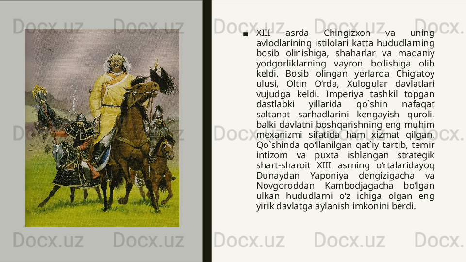 ■ XIII  asrda  Chingizxon  va  uning 
avlodlarining  istilolari  katta  hududlarning 
bosib  olinishiga,  shaharlar  va  madaniy 
yodgorliklarning  vayron  bo‘lishiga  olib 
keldi.  Bosib  olingan  yerlarda  Chig‘atoy 
ulusi,  Oltin  O‘rda,  Xulogular  davlatlari 
vujudga  keldi.  Imperiya  tashkil  topgan 
dastlabki  yillarida  qo`shin  nafaqat 
saltanat  sarhadlarini  kengayish  quroli, 
balki  davlatni  boshqarishning  eng  muhim 
mexanizmi  sifatida  ham  xizmat  qilgan. 
Qo`shinda  qo‘llanilgan  qat`iy  tartib,  temir 
intizom  va  puxta  ishlangan  strategik 
shart-sharoit  XIII  asrning  o‘rtalaridayoq 
Dunaydan  Yaponiya  dengizigacha  va 
Novgoroddan  Kambodjagacha  bo‘lgan 
ulkan  hududlarni  o‘z  ichiga  olgan  eng 
yirik davlatga aylanish imkonini berdi.  