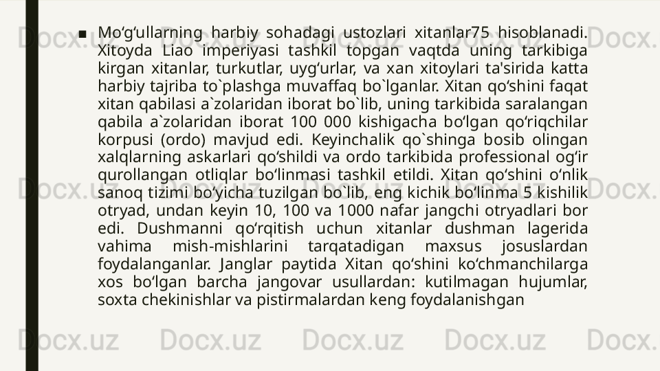 ■ Mo‘g‘ullarning  harbiy  sohadagi  ustozlari  xitanlar75  hisoblanadi. 
Xitoyda  Liao  imperiyasi  tashkil  topgan  vaqtda  uning  tarkibiga 
kirgan  xitanlar,  turkutlar,  uyg‘urlar,  va  xan  xitoylari  ta'sirida  katta 
harbiy  tajriba  to`plashga  muvaffaq  bo`lganlar.  Xitan  qo‘shini  faqat 
xitan qabilasi a`zolaridan iborat bo`lib, uning tarkibida saralangan 
qabila  a`zolaridan  iborat  100  000  kishigacha  bo‘lgan  qo‘riqchilar 
korpusi  (ordo)  mavjud  edi.  Keyinchalik  qo`shinga  bosib  olingan 
xalqlarning  askarlari  qo‘shildi  va  ordo  tarkibida  professional  og‘ir 
qurollangan  otliqlar  bo‘linmasi  tashkil  etildi.  Xitan  qo‘shini  o‘nlik 
sanoq  tizimi bo‘yicha  tuzilgan bo`lib, eng  kichik  bo‘linma 5 kishilik 
otryad,  undan  keyin  10,  100  va  1000  nafar  jangchi  otryadlari  bor 
edi.  Dushmanni  qo‘rqitish  uchun  xitanlar  dushman  lagerida 
vahima  mish-mishlarini  tarqatadigan  maxsus  josuslardan 
foydalanganlar.  Janglar  paytida  Xitan  qo‘shini  ko‘chmanchilarga 
xos  bo‘lgan  barcha  jangovar  usullardan:  kutilmagan  hujumlar, 
soxta chekinishlar va pistirmalardan keng foydalanishgan 