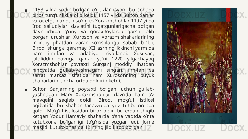 ■ 1153  yilda  sodir  bo’lgan  o’g’uzlar  isyoni  bu  sohada 
biroz  turg’unlikka  olib  keldi.  1157  yilda  Sulton  Sanjar 
vafot etganlaridan so’ng to Xorazmshohlar 1197 yilda 
Iroq  saljuqiylari  davlatini  tugatgunlarigacha  bo’lgan 
davr  ichida  g’uriy  va  qoraxitoylarga  qarshi  olib 
borgan  urushlari  Xuroson  va  Xorazm  shaharlarining 
moddiy  jihatdan  zarar  ko’rishlariga  sabab  bo’ldi. 
Biroq,  shunga  qaramay,  XII  asrning  ikkinchi  yarmida 
ham  ilm-fan  va  adabiyot  rivojlandi.  Xususan, 
Jaloliddin  davriga  qadar,  ya’ni  1220  yilgachayoq 
Xorazmshohlar  poytaxti  Gurganj  moddiy  jihatdan 
nihoyatda  gullab-yashnagani  singari,  ilm-fan  va 
san’at  markazi  sifatida  ham  Xurosonning  buyuk 
shaharlarini ancha ortda qoldirib ketdi.
■ Sulton  Sanjarning  poytaxti  bo’lgani  uchun  gullab-
yashnagan  Marv  Xorazmshohlar  davrida  ham  o’z 
mavqeini  saqlab  qoldi.  Biroq,  mo’g’ul  istilosi 
oqibatida  bu  shahar  tanazzulga  yuz  tutib,  orqada 
qoldi.  Mo’g’ul  istilosidan  biroz  oldin  bu  erdan  chiqib 
ketgan  Yoqut  Hamaviy  shaharda  o’sha  vaqtda  o’nta 
kutubxona  bo’lganligi  to’g’risida  yozgan  edi.  Jome 
masjidi kutubxonasida 12 ming jild kitob bo’lgan.  