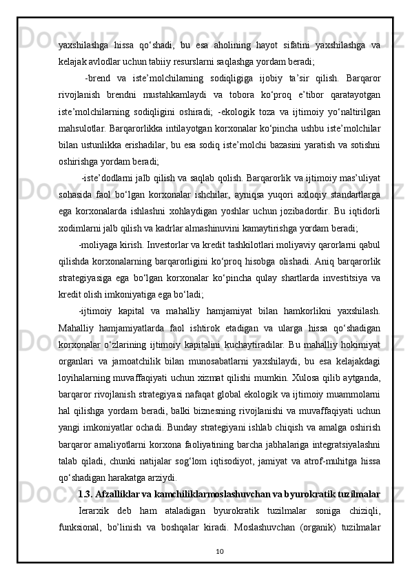 yaxshilashga   hissa   qo‘shadi,   bu   esa   aholining   hayot   sifatini   yaxshilashga   va
kelajak avlodlar uchun tabiiy resurslarni saqlashga yordam beradi;
  -brend   va   iste’molchilarning   sodiqligiga   ijobiy   ta’sir   qilish.   Barqaror
rivojlanish   brendni   mustahkamlaydi   va   tobora   ko‘proq   e’tibor   qaratayotgan
iste’molchilarning   sodiqligini   oshiradi;   -ekologik   toza   va   ijtimoiy   yo‘naltirilgan
mahsulotlar. Barqarorlikka intilayotgan korxonalar ko‘pincha ushbu iste’molchilar
bilan ustunlikka erishadilar, bu esa sodiq iste’molchi bazasini yaratish va sotishni
oshirishga yordam beradi;
  -iste’dodlarni jalb qilish va saqlab qolish. Barqarorlik va ijtimoiy mas’uliyat
sohasida   faol   bo‘lgan   korxonalar   ishchilar,   ayniqsa   yuqori   axloqiy   standartlarga
ega   korxonalarda   ishlashni   xohlaydigan   yoshlar   uchun   jozibadordir.   Bu   iqtidorli
xodimlarni jalb qilish va kadrlar almashinuvini kamaytirishga yordam beradi;
-moliyaga kirish. Investorlar va kredit tashkilotlari moliyaviy qarorlarni qabul
qilishda  korxonalarning  barqarorligini  ko‘proq  hisobga  olishadi.  Aniq  barqarorlik
strategiyasiga   ega   bo‘lgan   korxonalar   ko‘pincha   qulay   shartlarda   investitsiya   va
kredit olish imkoniyatiga ega bo‘ladi;
-ijtimoiy   kapital   va   mahalliy   hamjamiyat   bilan   hamkorlikni   yaxshilash.
Mahalliy   hamjamiyatlarda   faol   ishtirok   etadigan   va   ularga   hissa   qo‘shadigan
korxonalar   o‘zlarining   ijtimoiy   kapitalini   kuchaytiradilar.   Bu   mahalliy   hokimiyat
organlari   va   jamoatchilik   bilan   munosabatlarni   yaxshilaydi,   bu   esa   kelajakdagi
loyihalarning muvaffaqiyati uchun xizmat qilishi mumkin. Xulosa qilib aytganda,
barqaror rivojlanish strategiyasi nafaqat global ekologik va ijtimoiy muammolarni
hal   qilishga   yordam   beradi,   balki   biznesning   rivojlanishi   va   muvaffaqiyati   uchun
yangi imkoniyatlar  ochadi. Bunday strategiyani  ishlab chiqish va amalga oshirish
barqaror  amaliyotlarni  korxona  faoliyatining  barcha  jabhalariga  integratsiyalashni
talab   qiladi,   chunki   natijalar   sog‘lom   iqtisodiyot,   jamiyat   va   atrof-muhitga   hissa
qo‘shadigan harakatga arziydi.
1.3. Afzalliklar va kamchiliklarmoslashuvchan va byurokratik tuzilmalar
Ierarxik   deb   ham   ataladigan   byurokratik   tuzilmalar   soniga   chiziqli,
funksional,   bo’linish   va   boshqalar   kiradi.   Moslashuvchan   (organik)   tuzilmalar
10 