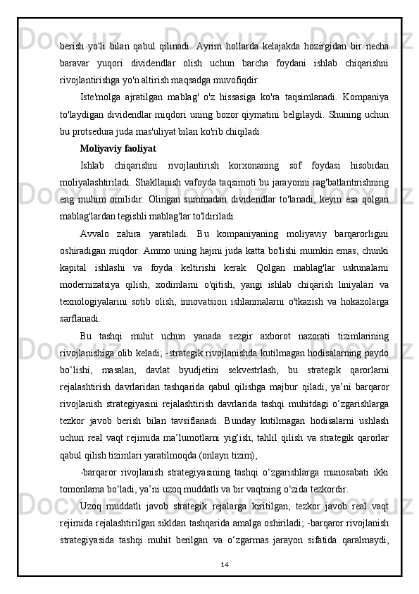 berish   yo'li   bilan   qabul   qilinadi.   Ayrim   hollarda   kelajakda   hozirgidan   bir   necha
baravar   yuqori   dividendlar   olish   uchun   barcha   foydani   ishlab   chiqarishni
rivojlantirishga yo'n altirish maqsadga muvofiqdir.
Iste'molga   ajratilgan   mablag'   o'z   hissasiga   ko'ra   taqsimlanadi.   Kompaniya
to'laydigan  dividendlar   miqdori  uning  bozor   qiymatini   belgilaydi.   Shuning  uchun
bu protsedura juda mas'uliyat bilan ko'rib chiqiladi.
Moliyaviy faoliyat
Ishlab   chiqarishni   rivojlantirish   korxonaning   sof   foydasi   hisobidan
moliyalashtiriladi. Shakllanish vafoyda taqsimoti bu jarayonni rag'batlantirishning
eng   muhim   omilidir.   Olingan   summadan   dividendlar   to'lanadi,   keyin   esa   qolgan
mablag'lardan tegishli mablag'lar to'ldiriladi.
Avvalo   zahira   yaratiladi.   Bu   kompaniyaning   moliyaviy   barqarorligini
oshiradigan miqdor. Ammo uning hajmi juda katta bo'lishi mumkin emas, chunki
kapital   ishlashi   va   foyda   keltirishi   kerak.   Qolgan   mablag'lar   uskunalarni
modernizatsiya   qilish,   xodimlarni   o'qitish,   yangi   ishlab   chiqarish   liniyalari   va
texnologiyalarini   sotib   olish,   innovatsion   ishlanmalarni   o'tkazish   va   hokazolarga
sarflanadi.
Bu   tashqi   muhit   uchun   yanada   sezgir   axborot   nazorati   tizimlarining
rivojlanishiga olib keladi; -strategik rivojlanishda kutilmagan hodisalarning paydo
bo‘lishi,   masalan,   davlat   byudjetini   sekvestrlash,   bu   strategik   qarorlarni
rejalashtirish   davrlaridan   tashqarida   qabul   qilishga   majbur   qiladi,   ya’ni   barqaror
rivojlanish   strategiyasini   rejalashtirish   davrlarida   tashqi   muhitdagi   o‘zgarishlarga
tezkor   javob   berish   bilan   tavsiflanadi.   Bunday   kutilmagan   hodisalarni   ushlash
uchun   real   vaqt   rejimida   ma’lumotlarni   yig‘ish,   tahlil   qilish   va   strategik   qarorlar
qabul qilish tizimlari yaratilmoqda (onlayn tizim);
-barqaror   rivojlanish   strategiyasining   tashqi   o‘zgarishlarga   munosabati   ikki
tomonlama bo‘ladi, ya’ni uzoq muddatli va bir vaqtning o‘zida tezkordir.
Uzoq   muddatli   javob   strategik   rejalarga   kiritilgan,   tezkor   javob   real   vaqt
rejimida rejalashtirilgan sikldan tashqarida amalga oshiriladi; -barqaror rivojlanish
strategiyasida   tashqi   muhit   berilgan   va   o‘zgarmas   jarayon   sifatida   qaralmaydi,
14 