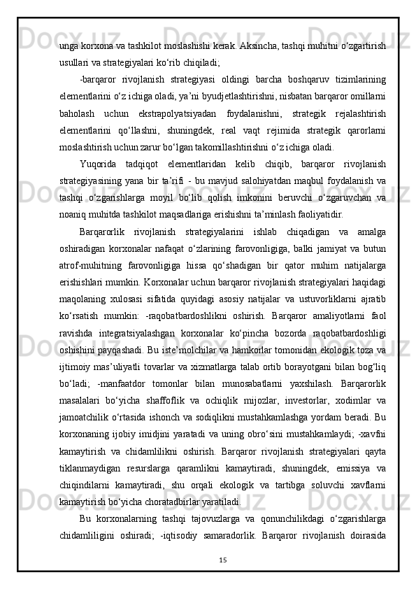 unga korxona va tashkilot moslashishi kerak. Aksincha, tashqi muhitni o‘zgartirish
usullari va strategiyalari ko‘rib chiqiladi;
-barqaror   rivojlanish   strategiyasi   oldingi   barcha   boshqaruv   tizimlarining
elementlarini o‘z ichiga oladi, ya’ni byudjetlashtirishni, nisbatan barqaror omillarni
baholash   uchun   ekstrapolyatsiyadan   foydalanishni,   strategik   rejalashtirish
elementlarini   qo‘llashni,   shuningdek,   real   vaqt   rejimida   strategik   qarorlarni
moslashtirish uchun zarur bo‘lgan takomillashtirishni o‘z ichiga oladi.
Yuqorida   tadqiqot   elementlaridan   kelib   chiqib,   barqaror   rivojlanish
strategiyasining   yana   bir   ta’rifi   -   bu   mavjud   salohiyatdan   maqbul   foydalanish   va
tashqi   o‘zgarishlarga   moyil   bo‘lib   qolish   imkonini   beruvchi   o‘zgaruvchan   va
noaniq muhitda tashkilot maqsadlariga erishishni ta’minlash faoliyatidir.
Barqarorlik   rivojlanish   strategiyalarini   ishlab   chiqadigan   va   amalga
oshiradigan   korxonalar   nafaqat   o‘zlarining   farovonligiga,   balki   jamiyat   va   butun
atrof-muhitning   farovonligiga   hissa   qo‘shadigan   bir   qator   muhim   natijalarga
erishishlari mumkin. Korxonalar uchun barqaror rivojlanish strategiyalari haqidagi
maqolaning   xulosasi   sifatida   quyidagi   asosiy   natijalar   va   ustuvorliklarni   ajratib
ko‘rsatish   mumkin:   -raqobatbardoshlikni   oshirish.   Barqaror   amaliyotlarni   faol
ravishda   integratsiyalashgan   korxonalar   ko‘pincha   bozorda   raqobatbardoshligi
oshishini payqashadi. Bu iste’molchilar va hamkorlar tomonidan ekologik toza va
ijtimoiy  mas’uliyatli  tovarlar  va  xizmatlarga  talab  ortib  borayotgani   bilan bog‘liq
bo‘ladi;   -manfaatdor   tomonlar   bilan   munosabatlarni   yaxshilash.   Barqarorlik
masalalari   bo‘yicha   shaffoflik   va   ochiqlik   mijozlar,   investorlar,   xodimlar   va
jamoatchilik o‘rtasida ishonch va sodiqlikni  mustahkamlashga yordam  beradi. Bu
korxonaning   ijobiy   imidjini   yaratadi   va   uning   obro‘sini   mustahkamlaydi;   -xavfni
kamaytirish   va   chidamlilikni   oshirish.   Barqaror   rivojlanish   strategiyalari   qayta
tiklanmaydigan   resurslarga   qaramlikni   kamaytiradi,   shuningdek,   emissiya   va
chiqindilarni   kamaytiradi,   shu   orqali   ekologik   va   tartibga   soluvchi   xavflarni
kamaytirish bo‘yicha choratadbirlar yaratiladi.
Bu   korxonalarning   tashqi   tajovuzlarga   va   qonunchilikdagi   o‘zgarishlarga
chidamliligini   oshiradi;   -iqtisodiy   samaradorlik.   Barqaror   rivojlanish   doirasida
15 