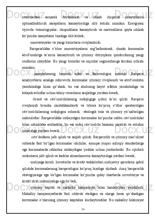 resurslardan   samarali   foydalanish   va   ishlab   chiqarish   jarayonlarini
optimallashtirish   xarajatlarni   kamaytirishga   olib   kelishi   mumkin.   Energiyani
tejovchi   texnologiyalar,   chiqindilarni   kamaytirish   va   materiallarni   qayta   ishlash
ko‘pincha xarajatlarni tejashga olib keladi;
-innovatsiyalar va yangi bozorlarni rivojlantirish.
Barqarorlikka   e’tibor   innovatsiyalarni   rag‘batlantiradi,   chunki   korxonalar
atrof-muhitga   ta’sirini   kamaytirish   va   ijtimoiy   ehtiyojlarni   qondirishning   yangi
usullarini izlaydilar. Bu yangi bozorlar va mijozlar segmentlariga kirishni ochishi
mumkin;
  -jamiyatlarning   turmush   sifati   va   farovonligini   oshirish.   Barqaror
amaliyotlarni   amalga   oshiruvchi   korxonalar   ijtimoiy   rivojlanish   va   atrof-muhitni
yaxshilashga   hissa   qo‘shadi,   bu   esa   aholining   hayot   sifatini   yaxshilashga   va
kelajak avlodlar uchun tabiiy resurslarni saqlashga yordam beradi;
  -brend   va   iste’molchilarning   sodiqligiga   ijobiy   ta’sir   qilish.   Barqaror
rivojlanish   brendni   mustahkamlaydi   va   tobora   ko‘proq   e’tibor   qaratayotgan
iste’molchilarning   sodiqligini   oshiradi;   -ekologik   toza   va   ijtimoiy   yo‘naltirilgan
mahsulotlar. Barqarorlikka intilayotgan korxonalar ko‘pincha ushbu iste’molchilar
bilan ustunlikka erishadilar, bu esa sodiq iste’molchi bazasini yaratish va sotishni
oshirishga yordam beradi;
  -iste’dodlarni jalb qilish va saqlab qolish. Barqarorlik va ijtimoiy mas’uliyat
sohasida   faol   bo‘lgan   korxonalar   ishchilar,   ayniqsa   yuqori   axloqiy   standartlarga
ega   korxonalarda   ishlashni   xohlaydigan   yoshlar   uchun   jozibadordir.   Bu   iqtidorli
xodimlarni jalb qilish va kadrlar almashinuvini kamaytirishga yordam beradi;
-moliyaga kirish. Investorlar va kredit tashkilotlari moliyaviy qarorlarni qabul
qilishda  korxonalarning  barqarorligini  ko‘proq  hisobga  olishadi.  Aniq  barqarorlik
strategiyasiga   ega   bo‘lgan   korxonalar   ko‘pincha   qulay   shartlarda   investitsiya   va
kredit olish imkoniyatiga ega bo‘ladi;
-ijtimoiy   kapital   va   mahalliy   hamjamiyat   bilan   hamkorlikni   yaxshilash.
Mahalliy   hamjamiyatlarda   faol   ishtirok   etadigan   va   ularga   hissa   qo‘shadigan
korxonalar   o‘zlarining   ijtimoiy   kapitalini   kuchaytiradilar.   Bu   mahalliy   hokimiyat
16