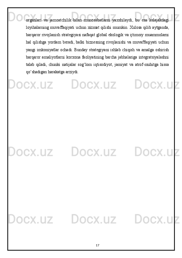 organlari   va   jamoatchilik   bilan   munosabatlarni   yaxshilaydi,   bu   esa   kelajakdagi
loyihalarning muvaffaqiyati uchun xizmat qilishi mumkin. Xulosa qilib aytganda,
barqaror rivojlanish strategiyasi nafaqat global ekologik va ijtimoiy muammolarni
hal   qilishga   yordam   beradi,   balki   biznesning   rivojlanishi   va   muvaffaqiyati   uchun
yangi imkoniyatlar  ochadi. Bunday strategiyani  ishlab chiqish va amalga oshirish
barqaror  amaliyotlarni  korxona  faoliyatining  barcha  jabhalariga  integratsiyalashni
talab   qiladi,   chunki   natijalar   sog‘lom   iqtisodiyot,   jamiyat   va   atrof-muhitga   hissa
qo‘shadigan harakatga arziydi.
17