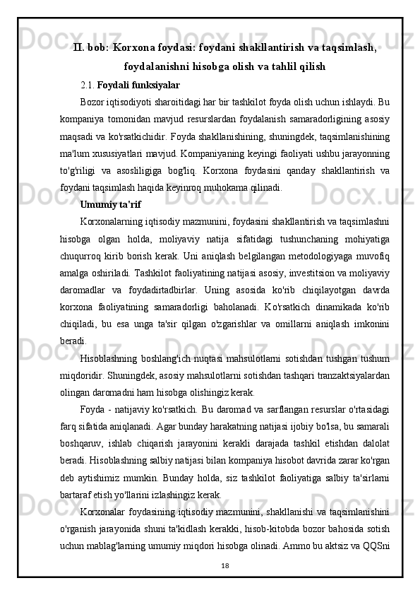 II. bob:  Korxona foydasi: foydani shakllantirish va taqsimlash,
foydalanishni hisobga olish va tahlil qilish
2.1.  Foydali funksiyalar
Bozor iqtisodiyoti sharoitidagi har bir tashkilot foyda olish uchun ishlaydi. Bu
kompaniya   tomonidan   mavjud   resurslardan   foydalanish   samaradorligining   asosiy
maqsadi va ko'rsatkichidir. Foyda shakllanishining, shuningdek, taqsimlanishining
ma'lum xususiyatlari mavjud. Kompaniyaning keyingi faoliyati ushbu jarayonning
to'g'riligi   va   asosliligiga   bog'liq.   Korxona   foydasini   qanday   shakllantirish   va
foydani taqsimlash haqida keyinroq muhokama qilinadi.
Umumiy ta'rif
Korxonalarning iqtisodiy mazmunini, foydasini shakllantirish va taqsimlashni
hisobga   olgan   holda,   moliyaviy   natija   sifatidagi   tushunchaning   mohiyatiga
chuqurroq   kirib   borish   kerak.   Uni   aniqlash   belgilangan   metodologiyaga   muvofiq
amalga oshiriladi. Tashkilot faoliyatining natijasi asosiy, investitsion va moliyaviy
daromadlar   va   foydadirtadbirlar.   Uning   asosida   ko'rib   chiqilayotgan   davrda
korxona   faoliyatining   samaradorligi   baholanadi.   Ko'rsatkich   dinamikada   ko'rib
chiqiladi,   bu   esa   unga   ta'sir   qilgan   o'zgarishlar   va   omillarni   aniqlash   imkonini
beradi.
Hisoblashning   boshlang'ich   nuqtasi   mahsulotlarni   sotishdan   tushgan   tushum
miqdoridir. Shuningdek, asosiy mahsulotlarni sotishdan tashqari tranzaktsiyalardan
olingan daromadni ham hisobga olishingiz kerak.
Foyda - natijaviy ko'rsatkich. Bu daromad va sarflangan resurslar  o'rtasidagi
farq sifatida aniqlanadi. Agar bunday harakatning natijasi ijobiy bo'lsa, bu samarali
boshqaruv,   ishlab   chiqarish   jarayonini   kerakli   darajada   tashkil   etishdan   dalolat
beradi. Hisoblashning salbiy natijasi bilan kompaniya hisobot davrida zarar ko'rgan
deb   aytishimiz   mumkin.   Bunday   holda,   siz   tashkilot   faoliyatiga   salbiy   ta'sirlarni
bartaraf etish yo'llarini izlashingiz kerak.
Korxonalar foydasining iqtisodiy mazmunini, shakllanishi  va taqsimlanishini
o'rganish jarayonida shuni  ta'kidlash kerakki, hisob-kitobda bozor bahosida sotish
uchun mablag'larning umumiy miqdori hisobga olinadi. Ammo bu aktsiz va QQSni
18 
