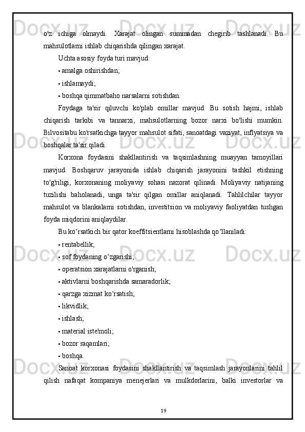 o'z   ichiga   olmaydi.   Xarajat   olingan   summadan   chegirib   tashlanadi.   Bu
mahsulotlarni ishlab chiqarishda qilingan xarajat.
Uchta asosiy foyda turi mavjud:
 amalga oshirishdan;
 ishlamaydi;
 boshqa qimmatbaho narsalarni sotishdan.
Foydaga   ta'sir   qiluvchi   ko'plab   omillar   mavjud.   Bu   sotish   hajmi,   ishlab
chiqarish   tarkibi   va   tannarxi,   mahsulotlarning   bozor   narxi   bo'lishi   mumkin.
Bilvositabu ko'rsatkichga tayyor mahsulot sifati, sanoatdagi vaziyat, inflyatsiya va
boshqalar ta'sir qiladi.
Korxona   foydasini   shakllantirish   va   taqsimlashning   muayyan   tamoyillari
mavjud.   Boshqaruv   jarayonida   ishlab   chiqarish   jarayonini   tashkil   etishning
to'g'riligi,   korxonaning   moliyaviy   sohasi   nazorat   qilinadi.   Moliyaviy   natijaning
tuzilishi   baholanadi,   unga   ta'sir   qilgan   omillar   aniqlanadi.   Tahlilchilar   tayyor
mahsulot   va   blankalarni   sotishdan,   investitsion   va   moliyaviy   faoliyatdan   tushgan
foyda miqdorini aniqlaydilar.
Bu ko rsatkich bir qator koeffitsientlarni hisoblashda qo llaniladi:ʻ ʻ
 rentabellik;
 sof foydaning o zgarishi;	
ʻ
 operatsion xarajatlarni o'rganish;
 aktivlarni boshqarishda samaradorlik;
 qarzga xizmat ko rsatish;
ʻ
 likvidlik;
 ishlash;
 material iste'moli;
 bozor raqamlari;
 boshqa.
Sanoat   korxonasi   foydasini   shakllantirish   va   taqsimlash   jarayonlarini   tahlil
qilish   nafaqat   kompaniya   menejerlari   va   mulkdorlarini,   balki   investorlar   va
19