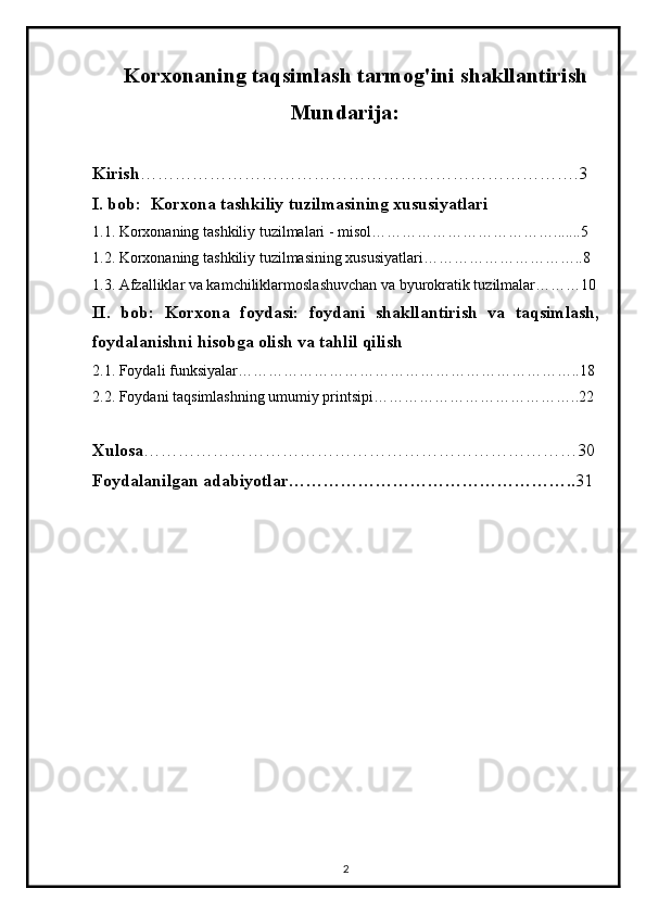 Korxonaning taqsimlash tarmog'ini shakllantirish
                                             Mundarija:
Kirish ………………………………………………………………….3
I.  bob:   Korxona tashkiliy tuzilmasining xususiyatlari
1.1.  Korxonaning tashkiliy tuzilmalari - misol……………………………….......5
1.2.   Korxonaning tashkiliy tuzilmasining xususiyatlari…………………………..8
1.3.  Afzalliklar va kamchiliklarmoslashuvchan va byurokratik tuzilmalar………10
II.   bob:   Korxona   foydasi:   foydani   shakllantirish   va   taqsimlash,
foydalanishni hisobga olish va tahlil qilish
2.1.  Foydali funksiyalar…………………………………………………………..18
2.2.  Foydani taqsimlashning umumiy printsipi…………………………………..22
Xulosa …………………………………………………………………30
Foydalanilgan adabiyotlar………………………………………….. 31
                                                         
2
