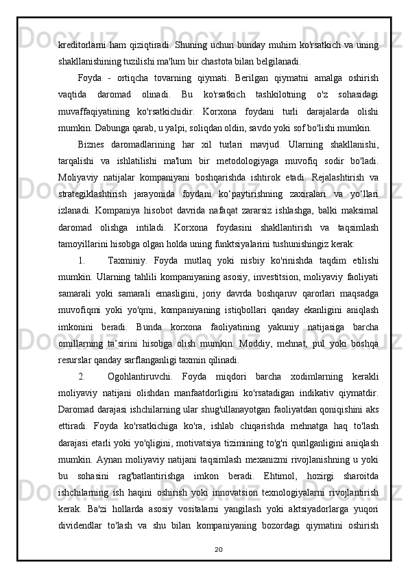 kreditorlarni  ham   qiziqtiradi.   Shuning uchun  bunday muhim   ko'rsatkich   va uning
shakllanishining tuzilishi ma'lum bir chastota bilan belgilanadi.
Foyda   -   ortiqcha   tovarning   qiymati.   Berilgan   qiymatni   amalga   oshirish
vaqtida   daromad   olinadi.   Bu   ko'rsatkich   tashkilotning   o'z   sohasidagi
muvaffaqiyatining   ko'rsatkichidir.   Korxona   foydani   turli   darajalarda   olishi
mumkin. Dabunga qarab, u yalpi, soliqdan oldin, savdo yoki sof bo'lishi mumkin.
Biznes   daromadlarining   har   xil   turlari   mavjud.   Ularning   shakllanishi,
tarqalishi   va   ishlatilishi   ma'lum   bir   metodologiyaga   muvofiq   sodir   bo'ladi.
Moliyaviy   natijalar   kompaniyani   boshqarishda   ishtirok   etadi.   Rejalashtirish   va
strategiklashtirish   jarayonida   foydani   ko‘paytirishning   zaxiralari   va   yo‘llari
izlanadi.   Kompaniya   hisobot   davrida   nafaqat   zararsiz   ishlashga,   balki   maksimal
daromad   olishga   intiladi.   Korxona   foydasini   shakllantirish   va   taqsimlash
tamoyillarini hisobga olgan holda uning funktsiyalarini tushunishingiz kerak:
1. Taxminiy.   Foyda   mutlaq   yoki   nisbiy   ko'rinishda   taqdim   etilishi
mumkin.   Ularning   tahlili   kompaniyaning   asosiy,   investitsion,   moliyaviy   faoliyati
samarali   yoki   samarali   emasligini,   joriy   davrda   boshqaruv   qarorlari   maqsadga
muvofiqmi   yoki   yo'qmi,   kompaniyaning   istiqbollari   qanday   ekanligini   aniqlash
imkonini   beradi.   Bunda   korxona   faoliyatining   yakuniy   natijasiga   barcha
omillarning   ta’sirini   hisobga   olish   mumkin.   Moddiy,   mehnat,   pul   yoki   boshqa
resurslar qanday sarflanganligi taxmin qilinadi.
2. Ogohlantiruvchi.   Foyda   miqdori   barcha   xodimlarning   kerakli
moliyaviy   natijani   olishdan   manfaatdorligini   ko'rsatadigan   indikativ   qiymatdir.
Daromad darajasi ishchilarning ular shug'ullanayotgan faoliyatdan qoniqishini aks
ettiradi.   Foyda   ko'rsatkichiga   ko'ra,   ishlab   chiqarishda   mehnatga   haq   to'lash
darajasi etarli yoki yo'qligini, motivatsiya tizimining to'g'ri qurilganligini aniqlash
mumkin.   Aynan   moliyaviy   natijani   taqsimlash   mexanizmi   rivojlanishning   u   yoki
bu   sohasini   rag'batlantirishga   imkon   beradi.   Ehtimol,   hozirgi   sharoitda
ishchilarning   ish   haqini   oshirish   yoki   innovatsion   texnologiyalarni   rivojlantirish
kerak.   Ba'zi   hollarda   asosiy   vositalarni   yangilash   yoki   aktsiyadorlarga   yuqori
dividendlar   to'lash   va   shu   bilan   kompaniyaning   bozordagi   qiymatini   oshirish
20 