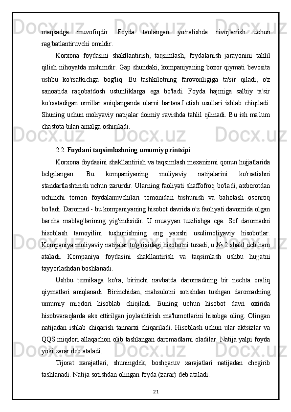 maqsadga   muvofiqdir.   Foyda   tanlangan   yo'nalishda   rivojlanish   uchun
rag'batlantiruvchi omildir.
Korxona   foydasini   shakllantirish,   taqsimlash,   foydalanish   jarayonini   tahlil
qilish nihoyatda muhimdir. Gap shundaki, kompaniyaning bozor qiymati bevosita
ushbu   ko'rsatkichga   bog'liq.   Bu   tashkilotning   farovonligiga   ta'sir   qiladi,   o'z
sanoatida   raqobatdosh   ustunliklarga   ega   bo'ladi.   Foyda   hajmiga   salbiy   ta'sir
ko'rsatadigan   omillar   aniqlanganda   ularni   bartaraf   etish   usullari   ishlab   chiqiladi.
Shuning uchun moliyaviy natijalar doimiy ravishda tahlil qilinadi. Bu ish ma'lum
chastota bilan amalga oshiriladi.
2.2.  Foydani taqsimlashning umumiy printsipi
Korxona foydasini shakllantirish va taqsimlash mexanizmi qonun hujjatlarida
belgilangan.   Bu   kompaniyaning   moliyaviy   natijalarini   ko'rsatishni
standartlashtirish uchun zarurdir. Ularning faoliyati shaffofroq bo'ladi, axborotdan
uchinchi   tomon   foydalanuvchilari   tomonidan   tushunish   va   baholash   osonroq
bo'ladi. Daromad - bu kompaniyaning hisobot davrida o'z faoliyati davomida olgan
barcha   mablag'larining   yig'indisidir.   U   muayyan   tuzilishga   ega.   Sof   daromadni
hisoblash   tamoyilini   tushunishning   eng   yaxshi   usulimoliyaviy   hisobotlar.
Kompaniya moliyaviy natijalar to'g'risidagi hisobotni tuzadi, u № 2 shakl deb ham
ataladi.   Kompaniya   foydasini   shakllantirish   va   taqsimlash   ushbu   hujjatni
tayyorlashdan boshlanadi.
Ushbu   texnikaga   ko'ra,   birinchi   navbatda   daromadning   bir   nechta   oraliq
qiymatlari   aniqlanadi.   Birinchidan,   mahsulotni   sotishdan   tushgan   daromadning
umumiy   miqdori   hisoblab   chiqiladi.   Buning   uchun   hisobot   davri   oxirida
hisobvaraqlarda   aks   ettirilgan   joylashtirish   ma'lumotlarini   hisobga   oling.   Olingan
natijadan   ishlab   chiqarish   tannarxi   chiqariladi.   Hisoblash   uchun   ular   aktsizlar   va
QQS miqdori allaqachon olib tashlangan daromadlarni oladilar. Natija yalpi foyda
yoki zarar deb ataladi.
Tijorat   xarajatlari,   shuningdek,   boshqaruv   xarajatlari   natijadan   chegirib
tashlanadi.  Natija sotishdan olingan foyda (zarar) deb ataladi.
21
