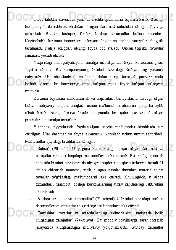 Hisob-kitoblar  davomida   yana  bir  nechta   qadamlarni   bajarish   kerak.  Boshqa
kompaniyalarda   ishtirok   etishdan   olingan   daromad   sotishdan   olingan   foydaga
qo'shiladi.   Bundan   tashqari,   foizlar,   boshqa   daromadlar   bo'lishi   mumkin.
Keyinchalik,   korxona   tomonidan   to'langan   foizlar   va   boshqa   xarajatlar   chegirib
tashlanadi.   Natija   soliqdan   oldingi   foyda   deb   ataladi.   Undan   tegishli   to'lovlar
summasi yechib olinadi.
Yuqoridagi   manipulyatsiyalar   amalga   oshirilgandan   keyin   korxonaning   sof
foydasi   olinadi.   Bu   kompaniyaning   hisobot   davridagi   faoliyatining   yakuniy
natijasidir.   Uni   shakllantirish   va   hisoblashdan   so'ng,   tarqatish   jarayoni   sodir
bo'ladi.   Ammo   bu   kompaniya   zarar   ko'rgan   emas,   foyda   ko'rgan   bo'lsagina
mumkin.
Korxona   foydasini   shakllantirish   va   taqsimlash   tamoyillarini   hisobga   olgan
holda,   moliyaviy   natijani   aniqlash   uchun   ma'lumot   manbalarini   qisqacha   aytib
o'tish   kerak.   Buxg   alteriya   hisobi   jarayonida   bir   qator   standartlashtirilgan
protseduralar amalga oshiriladi.
Hisobotni   tayyorlashda   foydalanilgan   barcha   ma'lumotlar   hisoblarda   aks
ettirilgan.   Ular   daromad   va   foyda   summasini   hisoblash   uchun   umumlashtiriladi.
Ma'lumotlar quyidagi hisoblardan olingan:
 "Sotish"   (90   ball).   U   yagona   ko'rsatkichga   qisqartirilgan   daromad   va
xarajatlar   miqdori   haqidagi   ma'lumotlarni   aks   ettiradi.   Bu   amalga   oshirish
sohasida hisobot davri oxirida olingan miqdorni aniqlash imkonini beradi. U
ishlab   chiqarish   tannarxi,   sotib   olingan   asbob-uskunalar,   materiallar   va
tovarlar   to'g'risidagi   ma'lumotlarni   aks   ettiradi.   Shuningdek,   u   aloqa
xizmatlari,   transport,   boshqa   korxonalarning   ustav   kapitalidagi   ishtirokini
aks ettiradi.
 “Boshqa xarajatlar va daromadlar” (91-schyot). U hisobot davridagi boshqa
daromadlar va xarajatlar to'g'risidagi ma'lumotlarni aks ettiradi.
 “Tamishlar,   tovarlar   va   materiallarning   shikastlanishi   natijasida   kelib
chiqadigan   xarajatlar”   (94-schyot).   Bu   moddiy   boyliklarga   zarar   etkazish
jarayonida   aniqlanadigan   moliyaviy   yo'qotishlardir.   Bunday   xarajatlar
22 