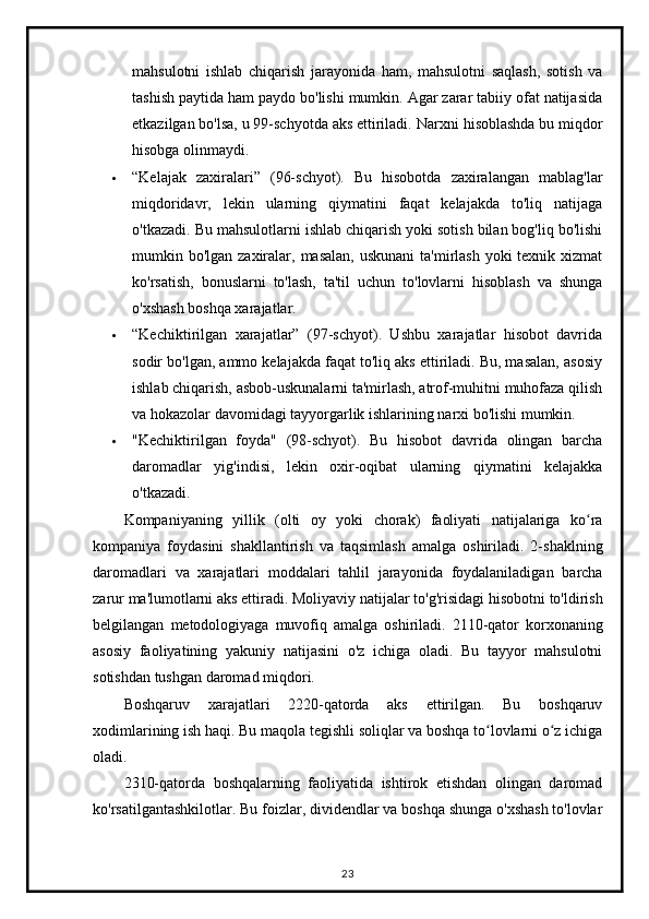mahsulotni   ishlab   chiqarish   jarayonida   ham,   mahsulotni   saqlash,   sotish   va
tashish paytida ham paydo bo'lishi mumkin. Agar zarar tabiiy ofat natijasida
etkazilgan bo'lsa, u 99-schyotda aks ettiriladi.  Narxni hisoblashda bu miqdor
hisobga olinmaydi.
 “Kelajak   zaxiralari”   (96-schyot).   Bu   hisobotda   zaxiralangan   mablag'lar
miqdoridavr,   lekin   ularning   qiymatini   faqat   kelajakda   to'liq   natijaga
o'tkazadi. Bu mahsulotlarni ishlab chiqarish yoki sotish bilan bog'liq bo'lishi
mumkin bo'lgan zaxiralar, masalan, uskunani  ta'mirlash yoki  texnik xizmat
ko'rsatish,   bonuslarni   to'lash,   ta'til   uchun   to'lovlarni   hisoblash   va   shunga
o'xshash boshqa xarajatlar.
 “Kechiktirilgan   xarajatlar”   (97-schyot).   Ushbu   xarajatlar   hisobot   davrida
sodir bo'lgan, ammo kelajakda faqat to'liq aks ettiriladi. Bu, masalan, asosiy
ishlab chiqarish, asbob-uskunalarni ta'mirlash, atrof-muhitni muhofaza qilish
va hokazolar davomidagi tayyorgarlik ishlarining narxi bo'lishi mumkin.
 "Kechiktirilgan   foyda"   (98-schyot).   Bu   hisobot   davrida   olingan   barcha
daromadlar   yig'indisi,   lekin   oxir-oqibat   ularning   qiymatini   kelajakka
o'tkazadi.
Kompaniyaning   yillik   ( olti   oy   yoki   chorak )   faoliyati   natijalariga   ko ʻ ra
kompaniya   foydasini   shakllantirish   va   taqsimlash   amalga   oshiriladi .   2- shaklning
daromadlari   va   xarajatlari   moddalari   tahlil   jarayonida   foydalaniladigan   barcha
zarur   ma ' lumotlarni   aks   ettiradi .  Moliyaviy   natijalar   to ' g ' risidagi   hisobotni   to ' ldirish
belgilangan   metodologiyaga   muvofiq   amalga   oshiriladi .   2110-qator   korxonaning
asosiy   faoliyatining   yakuniy   natijasini   o'z   ichiga   oladi.   Bu   tayyor   mahsulotni
sotishdan tushgan daromad miqdori.
Boshqaruv   xarajatlari   2220-qatorda   aks   ettirilgan.   Bu   boshqaruv
xodimlarining ish haqi. Bu maqola tegishli soliqlar va boshqa to lovlarni o z ichigaʻ ʻ
oladi.
2310-qatorda   boshqalarning   faoliyatida   ishtirok   etishdan   olingan   daromad
ko'rsatilgantashkilotlar. Bu foizlar, dividendlar va boshqa shunga o'xshash to'lovlar
23 