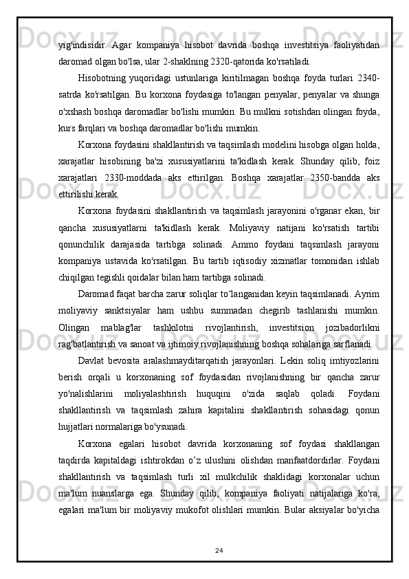 yig'indisidir.   Agar   kompaniya   hisobot   davrida   boshqa   investitsiya   faoliyatidan
daromad olgan bo'lsa, ular 2-shaklning 2320-qatorida ko'rsatiladi.
Hisobotning   yuqoridagi   ustunlariga   kiritilmagan   boshqa   foyda   turlari   2340-
satrda   ko'rsatilgan.   Bu   korxona   foydasiga   to'langan   penyalar,   penyalar   va   shunga
o'xshash boshqa daromadlar bo'lishi mumkin. Bu mulkni sotishdan olingan foyda,
kurs farqlari va boshqa daromadlar bo'lishi mumkin.
Korxona foydasini shakllantirish va taqsimlash modelini hisobga olgan holda,
xarajatlar   hisobining   ba'zi   xususiyatlarini   ta'kidlash   kerak.   Shunday   qilib,   foiz
xarajatlari   2330-moddada   aks   ettirilgan.   Boshqa   xarajatlar   2350-bandda   aks
ettirilishi kerak.
Korxona   foydasini   shakllantirish   va   taqsimlash   jarayonini   o'rganar   ekan,   bir
qancha   xususiyatlarni   ta'kidlash   kerak.   Moliyaviy   natijani   ko'rsatish   tartibi
qonunchilik   darajasida   tartibga   solinadi.   Ammo   foydani   taqsimlash   jarayoni
kompaniya   ustavida   ko'rsatilgan.   Bu   tartib   iqtisodiy   xizmatlar   tomonidan   ishlab
chiqilgan tegishli qoidalar bilan ham tartibga solinadi.
Daromad faqat barcha zarur soliqlar to langanidan keyin taqsimlanadi. Ayrimʻ
moliyaviy   sanktsiyalar   ham   ushbu   summadan   chegirib   tashlanishi   mumkin.
Olingan   mablag'lar   tashkilotni   rivojlantirish,   investitsion   jozibadorlikni
rag'batlantirish va sanoat va ijtimoiy rivojlanishning boshqa sohalariga sarflanadi.
Davlat   bevosita   aralashmayditarqatish   jarayonlari.   Lekin   soliq   imtiyozlarini
berish   orqali   u   korxonaning   sof   foydasidan   rivojlanishning   bir   qancha   zarur
yo'nalishlarini   moliyalashtirish   huquqini   o'zida   saqlab   qoladi.   Foydani
shakllantirish   va   taqsimlash   zahira   kapitalini   shakllantirish   sohasidagi   qonun
hujjatlari normalariga bo'ysunadi.
Korxona   egalari   hisobot   davrida   korxonaning   sof   foydasi   shakllangan
taqdirda   kapitaldagi   ishtirokdan   o’z   ulushini   olishdan   manfaatdordirlar.   Foydani
shakllantirish   va   taqsimlash   turli   xil   mulkchilik   shaklidagi   korxonalar   uchun
ma'lum   nuanslarga   ega.   Shunday   qilib,   kompaniya   faoliyati   natijalariga   ko'ra,
egalari ma'lum  bir  moliyaviy mukofot olishlari  mumkin. Bular aksiyalar  bo'yicha
24 