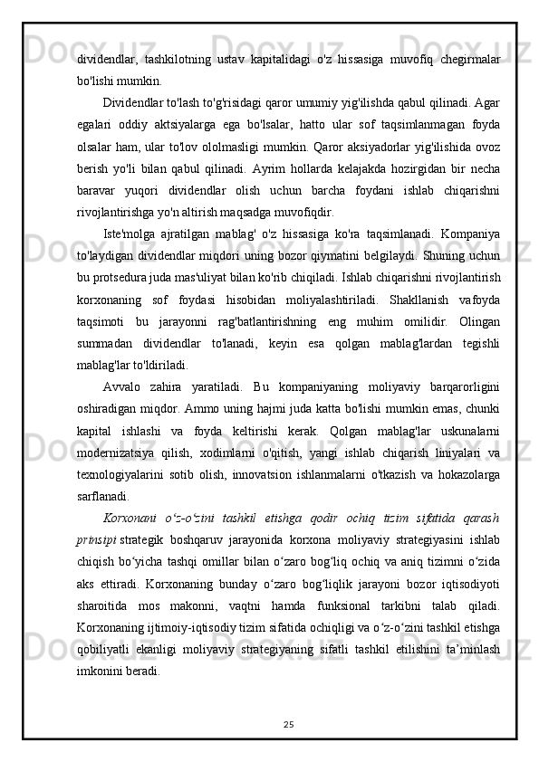 dividendlar,   tashkilotning   ustav   kapitalidagi   o'z   hissasiga   muvofiq   chegirmalar
bo'lishi mumkin.
Dividendlar to'lash to'g'risidagi qaror umumiy yig'ilishda qabul qilinadi. Agar
egalari   oddiy   aktsiyalarga   ega   bo'lsalar,   hatto   ular   sof   taqsimlanmagan   foyda
olsalar   ham,  ular   to'lov   ololmasligi   mumkin.   Qaror   aksiyadorlar   yig'ilishida   ovoz
berish   yo'li   bilan   qabul   qilinadi.   Ayrim   hollarda   kelajakda   hozirgidan   bir   necha
baravar   yuqori   dividendlar   olish   uchun   barcha   foydani   ishlab   chiqarishni
rivojlantirishga yo'n altirish maqsadga muvofiqdir.
Iste'molga   ajratilgan   mablag'   o'z   hissasiga   ko'ra   taqsimlanadi.   Kompaniya
to'laydigan  dividendlar   miqdori  uning  bozor   qiymatini   belgilaydi.   Shuning  uchun
bu protsedura juda mas'uliyat bilan ko'rib chiqiladi.   Ishlab chiqarishni rivojlantirish
korxonaning   sof   foydasi   hisobidan   moliyalashtiriladi.   Shakllanish   vafoyda
taqsimoti   bu   jarayonni   rag'batlantirishning   eng   muhim   omilidir.   Olingan
summadan   dividendlar   to'lanadi,   keyin   esa   qolgan   mablag'lardan   tegishli
mablag'lar to'ldiriladi.
Avvalo   zahira   yaratiladi.   Bu   kompaniyaning   moliyaviy   barqarorligini
oshiradigan miqdor. Ammo uning hajmi juda katta bo'lishi mumkin emas, chunki
kapital   ishlashi   va   foyda   keltirishi   kerak.   Qolgan   mablag'lar   uskunalarni
modernizatsiya   qilish,   xodimlarni   o'qitish,   yangi   ishlab   chiqarish   liniyalari   va
texnologiyalarini   sotib   olish,   innovatsion   ishlanmalarni   o'tkazish   va   hokazolarga
sarflanadi.
Korxonani   o z-o zini   tashkil   etishga   qodir   ochiq   tizim   sifatida   qarashʻ ʻ
prinsipi   strategik   boshqaruv   jarayonida   korxona   moliyaviy   strategiyasini   ishlab
chiqish   bo yicha   tashqi   omillar   bilan   o zaro   bog liq   ochiq   va   aniq   tizimni   o zida	
ʻ ʻ ʻ ʻ
aks   ettiradi.   Korxonaning   bunday   o zaro   bog liqlik   jarayoni   bozor   iqtisodiyoti	
ʻ ʻ
sharoitida   mos   makonni,   vaqtni   hamda   funksional   tarkibni   talab   qiladi.
Korxonaning ijtimoiy-iqtisodiy tizim sifatida ochiqligi va o z-o zini tashkil etishga	
ʻ ʻ
qobiliyatli   ekanligi   moliyaviy   strategiyaning   sifatli   tashkil   etilishini   ta’minlash
imkonini beradi.
25