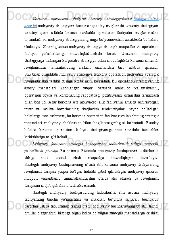 Korxona   operatsion   faoliyati   bazaviy   strategiyalarini   hisobga   olish
prinsipi   moliyaviy strategiyani  korxona  iqtisodiy  rivojlanishi  umumiy strategiyasi
tarkibiy   qismi   sifatida   birinchi   navbatda   operatsion   faoliyatni   rivojlantirishni
ta’minlash va moliyaviy strategiyaning unga bo ysunuvchan xarakterda bo lishiniʻ ʻ
ifodalaydi. Shuning uchun moliyaviy strategiya strategik maqsadlar va operatsion
faoliyat   yo nalishlariga   muvofiqlashtirilishi   kerak.   Umuman,   moliyaviy	
ʻ
strategiyaga   tanlangan   korporativ   strategiya   bilan   muvofiqlikda   korxona   samarali
rivojlanishini   ta’minlashning   muhim   omillaridan   biri   sifatida   qaraladi.
Shu  bilan   birgalikda  moliyaviy  strategiya  korxona  operatsion  faoliyatini   strategik
rivojlantirishni tashkil etishga o z ta’sirini ko rsatadi. Bu operatsion strategiyaning	
ʻ ʻ
asosiy   maqsadlari   hisoblangan   yuqori   darajada   mahsulot   realizatsiyasini,
operatsion   foyda   va   korxonaning   raqobatdagi   pozitsiyasini   oshirishni   ta’minlash
bilan   bog liq.   Agar   korxona   o z   moliya-xo jalik   faoliyatini   amalga   oshirayotgan	
ʻ ʻ ʻ
tovar   va   moliya   bozorlarining   rivojlanish   tendentsiyalari   paydo   bo ladigan	
ʻ
holatlarga mos tushmasa, bu korxona operatsion faoliyat rivojlanishining strategik
maqsadlari   moliyaviy   cheklashlar   bilan   bog lanmaganligini   ko rsatadi.   Bunday	
ʻ ʻ
holatda   korxona   operatsion   faoliyat   strategiyasiga   mos   ravishda   tuzatishlar
kiritishlariga to g ri keladi.	
ʻ ʻ
Moliyaviy   faoliyatni   strategik   boshqarishni   tadbirkorlik   stiliga   maqsadli
yo naltirish   prinsipi.	
ʻ   Bu   prinsip   Biznesda   moliyaviy   boshqaruvni   tadbirkorlik
stiliga   mos   tashkil   etish   maqsadga   muvofiqligini   tavsiflaydi.
Strategik   moliyaviy   boshqaruvning   o sish   stili   korxona   moliyaviy   faoliyatining	
ʻ
rivojlanish   darajasi   yuqori   bo lgan   holatda   qabul   qilinadigan   moliyaviy   qarorlar	
ʻ
muqobil   variantlarini   minimallashtirishni   o zida   aks   ettiradi   va   rivojlanish	
ʻ
darajasini saqlab qolishni o zida aks ettiradi.	
ʻ
Strategik   moliyaviy   boshqaruvning   tadbirkorlik   stili   asosini   moliyaviy
faoliyatning   barcha   yo nalishlari   va   shakllari   bo yicha   samarali   boshqaruv	
ʻ ʻ
qarorlari ustida faol ishlash tashkil etadi. Moliyaviy boshqaruvning bu stili tashqi
omillar  o zgarishini hisobga olgan holda qo yilgan strategik maqsadlarga  erishish	
ʻ ʻ
26 