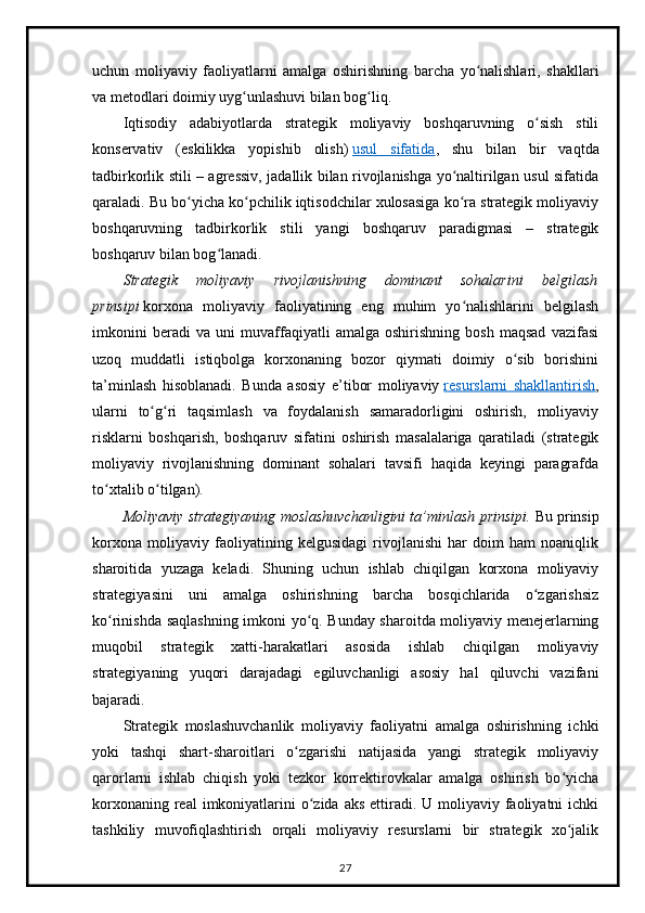 uchun   moliyaviy   faoliyatlarni   amalga   oshirishning   barcha   yo nalishlari,   shakllariʻ
va metodlari doimiy uyg unlashuvi bilan bog liq.	
ʻ ʻ
Iqtisodiy   adabiyotlarda   strategik   moliyaviy   boshqaruvning   o sish   stili	
ʻ
konservativ   (eskilikka   yopishib   olish)   usul   sifatida ,   shu   bilan   bir   vaqtda
tadbirkorlik stili – agressiv, jadallik bilan rivojlanishga yo naltirilgan usul sifatida	
ʻ
qaraladi. Bu bo yicha ko pchilik iqtisodchilar xulosasiga ko ra strategik moliyaviy	
ʻ ʻ ʻ
boshqaruvning   tadbirkorlik   stili   yangi   boshqaruv   paradigmasi   –   strategik
boshqaruv bilan bog lanadi.	
ʻ
Strategik   moliyaviy   rivojlanishning   dominant   sohalarini   belgilash
prinsipi   korxona   moliyaviy   faoliyatining   eng   muhim   yo nalishlarini   belgilash	
ʻ
imkonini   beradi   va   uni   muvaffaqiyatli   amalga   oshirishning   bosh   maqsad   vazifasi
uzoq   muddatli   istiqbolga   korxonaning   bozor   qiymati   doimiy   o sib   borishini	
ʻ
ta’minlash   hisoblanadi.   Bunda   asosiy   e’tibor   moliyaviy   resurslarni   shakllantirish ,
ularni   to g ri   taqsimlash   va   foydalanish   samaradorligini   oshirish,   moliyaviy	
ʻ ʻ
risklarni   boshqarish,   boshqaruv   sifatini   oshirish   masalalariga   qaratiladi   (strategik
moliyaviy   rivojlanishning   dominant   sohalari   tavsifi   haqida   keyingi   paragrafda
to xtalib o tilgan).	
ʻ ʻ
Moliyaviy strategiyaning moslashuvchanligini ta’minlash prinsipi.   Bu prinsip
korxona   moliyaviy   faoliyatining   kelgusidagi   rivojlanishi   har   doim   ham   noaniqlik
sharoitida   yuzaga   keladi.   Shuning   uchun   ishlab   chiqilgan   korxona   moliyaviy
strategiyasini   uni   amalga   oshirishning   barcha   bosqichlarida   o zgarishsiz	
ʻ
ko rinishda saqlashning imkoni yo q. Bunday sharoitda moliyaviy menejerlarning	
ʻ ʻ
muqobil   strategik   xatti-harakatlari   asosida   ishlab   chiqilgan   moliyaviy
strategiyaning   yuqori   darajadagi   egiluvchanligi   asosiy   hal   qiluvchi   vazifani
bajaradi.
Strategik   moslashuvchanlik   moliyaviy   faoliyatni   amalga   oshirishning   ichki
yoki   tashqi   shart-sharoitlari   o zgarishi   natijasida   yangi   strategik   moliyaviy	
ʻ
qarorlarni   ishlab   chiqish   yoki   tezkor   korrektirovkalar   amalga   oshirish   bo yicha	
ʻ
korxonaning real  imkoniyatlarini  o zida aks  ettiradi. U moliyaviy faoliyatni  ichki	
ʻ
tashkiliy   muvofiqlashtirish   orqali   moliyaviy   resurslarni   bir   strategik   xo jalik	
ʻ
27