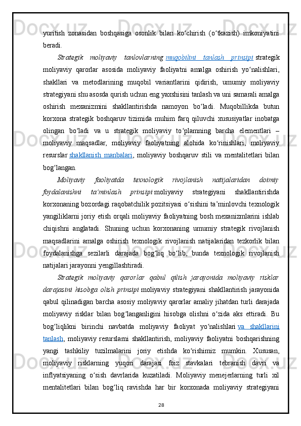 yuritish   zonasidan   boshqasiga   osonlik   bilan   ko chirish   (o tkazish)   imkoniyatiniʻ ʻ
beradi.
Strategik   moliyaviy   tanlovlarning   muqobilini   tanlash   prinsipi   strategik
moliyaviy   qarorlar   asosida   moliyaviy   faoliyatni   amalga   oshirish   yo nalishlari,	
ʻ
shakllari   va   metodlarining   muqobil   variantlarini   qidirish,   umumiy   moliyaviy
strategiyani shu asosda qurish uchun eng yaxshisini tanlash va uni samarali amalga
oshirish   mexanizmini   shakllantirishda   namoyon   bo ladi.   Muqobillikda   butun	
ʻ
korxona   strategik   boshqaruv   tizimida   muhim   farq   qiluvchi   xususiyatlar   inobatga
olingan   bo ladi   va   u   strategik   moliyaviy   to plamning   barcha   elementlari   –	
ʻ ʻ
moliyaviy   maqsadlar,   moliyaviy   faoliyatning   alohida   ko rinishlari,   moliyaviy	
ʻ
resurslar   shakllanish   manbalari ,   moliyaviy   boshqaruv   stili   va   mentalitetlari   bilan
bog langan.	
ʻ
Moliyaviy   faoliyatda   texnologik   rivojlanish   natijalaridan   doimiy
foydalanishni   ta’minlash   prinsipi   moliyaviy   strategiyani   shakllantirishda
korxonaning bozordagi raqobatchilik pozitsiyasi o sishini ta’minlovchi texnologik	
ʻ
yangiliklarni  joriy etish orqali moliyaviy faoliyatning bosh mexanizmlarini  ishlab
chiqishni   anglatadi.   Shuning   uchun   korxonaning   umumiy   strategik   rivojlanish
maqsadlarini   amalga   oshirish   texnologik   rivojlanish   natijalaridan   tezkorlik   bilan
foydalanishga   sezilarli   darajada   bog liq   bo lib,   bunda   texnologik   rivojlanish	
ʻ ʻ
natijalari jarayonni yengillashtiradi.
Strategik   moliyaviy   qarorlar   qabul   qilish   jarayonida   moliyaviy   risklar
darajasini   hisobga   olish   prinsipi   moliyaviy   strategiyani   shakllantirish   jarayonida
qabul   qilinadigan   barcha   asosiy   moliyaviy   qarorlar   amaliy   jihatdan   turli   darajada
moliyaviy   risklar   bilan   bog langanligini   hisobga   olishni   o zida   aks   ettiradi.   Bu	
ʻ ʻ
bog liqlikni   birinchi   navbatda   moliyaviy   faoliyat   yo nalishlari	
ʻ ʻ   va   shakllarini
tanlash ,   moliyaviy   resurslarni   shakllantirish,   moliyaviy   faoliyatni   boshqarishning
yangi   tashkiliy   tuzilmalarini   joriy   etishda   ko rishimiz   mumkin.   Xususan,	
ʻ
moliyaviy   risklarning   yuqori   darajasi   foiz   stavkalari   tebranish   davri   va
inflyatsiyaning   o sish   davrlarida   kuzatiladi.   Moliyaviy   menejerlarning   turli   xil	
ʻ
mentalitetlari   bilan   bog liq   ravishda   har   bir   korxonada   moliyaviy   strategiyani	
ʻ
28