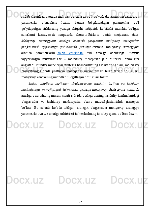 ishlab chiqish jarayonida moliyaviy risklarga yo l qo yish darajasiga nisbatan aniqʻ ʻ
parametrlar   o rnatilishi   lozim.   Bunda   belgilanadigan   parametrlar   yo l	
ʻ ʻ
qo yilayotgan   risklarning   yuzaga   chiqishi   natijasida   ko rilishi   mumkin   bo lgan	
ʻ ʻ ʻ
zararlarni   kamaytirish   maqsadida   chora-tadbirlarni   o zida   mujassam   etadi.	
ʻ
Moliyaviy   strategiyani   amalga   oshirish   jarayonini   moliyaviy   menejerlar
professional   apparatiga   yo naltirish   prinsipi	
ʻ   korxona   moliyaviy   strategiyasi
alohida   parametrlarini   ishlab   chiqishga ,   uni   amalga   oshirishga   maxsus
tayyorlangan   mutaxassislar   –   moliyaviy   menejerlar   jalb   qilinishi   lozimligini
anglatadi. Bunday menejerlar strategik boshqaruvning asosiy prinsiplari, moliyaviy
faoliyatning   alohida   jihatlarini   boshqarish   mexanizmlari   bilan   tanish   bo lishlari,	
ʻ
moliyaviy kontrolling metodlarini egallagan bo lishlari lozim.	
ʻ
Ishlab   chiqilgan   moliyaviy   strategiyaning   tashkiliy   tuzilma   va   tashkiliy
madaniyatga   muvofiqligini   ta’minlash   prinsipi   moliyaviy   strategiyani   samarali
amalga oshirishning muhim sharti sifatida boshqaruvning tashkiliy tuzilmalaridagi
o zgarishlar   va   tashkiliiy   madaniyatni   o zaro   muvofiqlashtirishda   namoyon	
ʻ ʻ
bo ladi.   Bu   sohada   ko zda   tutilgan   strategik   o zgarishlar   moliyaviy   strategiya
ʻ ʻ ʻ
parametrlari va uni amalga oshirishni ta’minlashning tarkibiy qismi bo lishi lozim.	
ʻ
29 