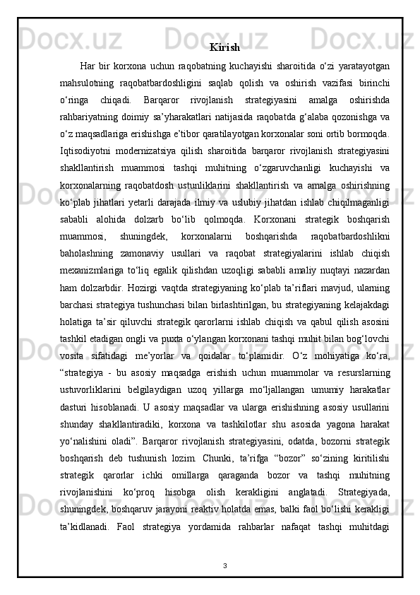 Kirish
Har   bir   korxona   uchun   raqobatning   kuchayishi   sharoitida   o‘zi   yaratayotgan
mahsulotning   raqobatbardoshligini   saqlab   qolish   va   oshirish   vazifasi   birinchi
o‘ringa   chiqadi.   Barqaror   rivojlanish   strategiyasini   amalga   oshirishda
rahbariyatning   doimiy   sa’yharakatlari   natijasida   raqobatda   g‘alaba   qozonishga   va
o‘z maqsadlariga erishishga e’tibor qaratilayotgan korxonalar soni ortib bormoqda.
Iqtisodiyotni   modernizatsiya   qilish   sharoitida   barqaror   rivojlanish   strategiyasini
shakllantirish   muammosi   tashqi   muhitning   o‘zgaruvchanligi   kuchayishi   va
korxonalarning   raqobatdosh   ustunliklarini   shakllantirish   va   amalga   oshirishning
ko‘plab   jihatlari   yetarli   darajada   ilmiy   va   uslubiy   jihatdan   ishlab   chiqilmaganligi
sababli   alohida   dolzarb   bo‘lib   qolmoqda.   Korxonani   strategik   boshqarish
muammosi,   shuningdek,   korxonalarni   boshqarishda   raqobatbardoshlikni
baholashning   zamonaviy   usullari   va   raqobat   strategiyalarini   ishlab   chiqish
mexanizmlariga   to‘liq   egalik   qilishdan   uzoqligi   sababli   amaliy   nuqtayi   nazardan
ham   dolzarbdir.   Hozirgi   vaqtda   strategiyaning   ko‘plab   ta’riflari   mavjud,   ularning
barchasi strategiya tushunchasi bilan birlashtirilgan, bu strategiyaning kelajakdagi
holatiga   ta’sir   qiluvchi   strategik   qarorlarni   ishlab   chiqish   va   qabul   qilish   asosini
tashkil etadigan ongli va puxta o‘ylangan korxonani tashqi muhit bilan bog‘lovchi
vosita   sifatidagi   me’yorlar   va   qoidalar   to‘plamidir.   O‘z   mohiyatiga   ko‘ra,
“strategiya   -   bu   asosiy   maqsadga   erishish   uchun   muammolar   va   resurslarning
ustuvorliklarini   belgilaydigan   uzoq   yillarga   mo‘ljallangan   umumiy   harakatlar
dasturi   hisoblanadi.   U   asosiy   maqsadlar   va   ularga   erishishning   asosiy   usullarini
shunday   shakllantiradiki,   korxona   va   tashkilotlar   shu   asosida   yagona   harakat
yo‘nalishini   oladi”.   Barqaror   rivojlanish   strategiyasini,   odatda,   bozorni   strategik
boshqarish   deb   tushunish   lozim.   Chunki,   ta’rifga   “bozor”   so‘zining   kiritilishi
strategik   qarorlar   ichki   omillarga   qaraganda   bozor   va   tashqi   muhitning
rivojlanishini   ko‘proq   hisobga   olish   kerakligini   anglatadi.   Strategiyada,
shuningdek, boshqaruv jarayoni reaktiv holatda emas, balki faol bo‘lishi kerakligi
ta’kidlanadi.   Faol   strategiya   yordamida   rahbarlar   nafaqat   tashqi   muhitdagi
3