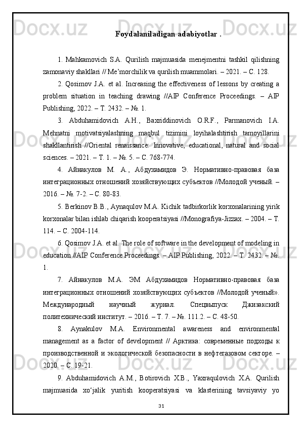 Foydalaniladigan adabiyotlar .
1.   Mahkamovich   S.A.   Qurilish   majmuasida   menejmentni   tashkil   qilishning
zamonaviy shakllari // Me’morchilik va qurilish muammolari. – 2021. – С. 128. 
2.   Qosimov   J.A.   et   al.   Increasing   the   effectiveness   of   lessons   by   creating   a
problem   situation   in   teaching   drawing   //AIP   Conference   Proceedings.   –   AIP
Publishing, 2022. – Т. 2432. – №. 1. 
3.   Abduhamidovich   A.H.,   Baxriddinovich   O.R.F.,   Parmanovich   I.A.
Мehnatni   motivatsiyalashning   maqbul   tizimini   loyihalashtirish   tamoyillarini
shakllantirish   //Oriental   renaissance:   Innovative,   educational,   natural   and   social
sciences. – 2021. – Т. 1. – №.  5. – С. 768-774. 
4.   Айнакулов   М.   А.,   Абдухамидов   Э.   Нормативно-правовая   база
интеграционных отношений хозяйствующих субъектов //Молодой ученый. –
2016. – №. 7-2. – С. 80-83. 
5.   Berkinov   B . B .,   Aynaqulov   M . A .   Kichik   tadbirkorlik   korxonalarining   yirik
korxonalar   bilan   ishlab   chiqarish   kooperatsiyasi  // Monografiya - Jizzax . – 2004. –  Т .
114. –  С . 2004-114. 
6. Qosimov J.A. et al. The role of software in the development of modeling in
education //AIP Conference Proceedings. – AIP Publishing, 2022. – Т. 2432. – №.
1. 
7.   Айнакулов   М.А.   ЭМ   Абдухамидов   Нормативно-правовая   база
интеграционных   отношений   хозяйствующих   субъектов   //Молодой   ученый».
Международный   научный   журнал.   Спецвыпуск   Джизакский
политехнический институт. – 2016. – Т. 7. – №. 111.2. – С. 48-50. 
8.   Aynakulov   M . A .   Environmental   awareness   and   environmental
management   as   a   factor   of   development   //   Арктика :   современные   подходы   к
производственной   и   экологической   безопасности   в   нефтегазовом   секторе .   –
2020. –  С . 19-21. 
9.   Abduhamidovich   A.M.,   Botirovich   X.B.,   Yaxraqulovich   X.A.   Qurilish
majmuasida   xo‘jalik   yuritish   kooperatsiyasi   va   klasterining   tavsiyaviy   yo
31