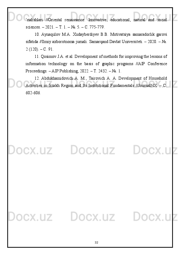 ‘nalishlari   //Oriental   renaissance:   Innovative,   educational,   natural   and   social
sciences. – 2021. – Т. 1. – №. 5. – С. 775-779. 
10.   Aynaqulov   M.A.   Xudayberdiyev   B.B.   Motivatsiya   samaradorlik   garovi
sifatida //Ilmiy axborotnoma jurnali. Samarqand Davlat Universiteti. – 2020. – №.
2 (120). – С. 91. 
11. Qosimov J.A. et al. Development of methods for improving the lessons of
information   technology   on   the   basis   of   graphic   programs   //AIP   Conference
Proceedings. – AIP Publishing, 2022. – Т. 2432. – №. 1. 
12.   Abdukhamidovich   A.   M.,   Tairovich   A.   A.   Development   of   Household
Activities   in   Jizakh   Region   and   Its   Institutional   Fundamentals   //JournalNX.   –   С.
602-606.
32