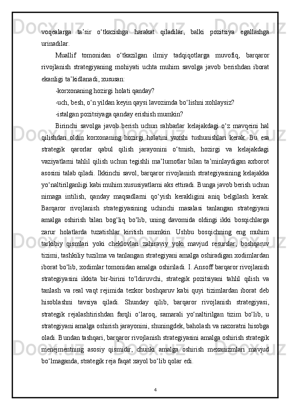 voqealarga   ta’sir   o‘tkazishga   harakat   qiladilar,   balki   pozitsiya   egallashga
urinadilar.
Muallif   tomonidan   o‘tkazilgan   ilmiy   tadqiqotlarga   muvofiq,   barqaror
rivojlanish   strategiyaning   mohiyati   uchta   muhim   savolga   javob   berishdan   iborat
ekanligi ta’kidlanadi, xususan:
-korxonaning hozirgi holati qanday? 
-uch, besh, o‘n yildan keyin qaysi lavozimda bo‘lishni xohlaysiz? 
-istalgan pozitsiyaga qanday erishish mumkin? 
Birinchi   savolga   javob   berish   uchun   rahbarlar   kelajakdagi   o‘z   mavqeini   hal
qilishdan   oldin   korxonaning   hozirgi   holatini   yaxshi   tushunishlari   kerak.   Bu   esa
strategik   qarorlar   qabul   qilish   jarayonini   o‘tmish,   hozirgi   va   kelajakdagi
vaziyatlarni   tahlil   qilish   uchun   tegishli   ma’lumotlar   bilan   ta’minlaydigan   axborot
asosini talab qiladi. Ikkinchi savol, barqaror rivojlanish strategiyasining kelajakka
yo‘naltirilganligi kabi muhim xususiyatlarni aks ettiradi. Bunga javob berish uchun
nimaga   intilish,   qanday   maqsadlarni   qo‘yish   kerakligini   aniq   belgilash   kerak.
Barqaror   rivojlanish   strategiyasining   uchinchi   masalasi   tanlangan   strategiyani
amalga   oshirish   bilan   bog‘liq   bo‘lib,   uning   davomida   oldingi   ikki   bosqichlarga
zarur   holatlarda   tuzatishlar   kiritish   mumkin.   Ushbu   bosqichning   eng   muhim
tarkibiy   qismlari   yoki   cheklovlari   zahiraviy   yoki   mavjud   resurslar,   boshqaruv
tizimi, tashkiliy tuzilma va tanlangan strategiyani amalga oshiradigan xodimlardan
iborat bo‘lib, xodimlar tomonidan amalga oshiriladi. I. Ansoff barqaror rivojlanish
strategiyasini   ikkita   bir-birini   to‘ldiruvchi,   strategik   pozitsiyani   tahlil   qilish   va
tanlash   va   real   vaqt   rejimida   tezkor   boshqaruv   kabi   quyi   tizimlardan   iborat   deb
hisoblashni   tavsiya   qiladi.   Shunday   qilib,   barqaror   rivojlanish   strategiyasi,
strategik   rejalashtirishdan   farqli   o‘laroq,   samarali   yo‘naltirilgan   tizim   bo‘lib,   u
strategiyani amalga oshirish jarayonini, shuningdek, baholash va nazoratni hisobga
oladi. Bundan tashqari, barqaror rivojlanish strategiyasini amalga oshirish strategik
menejmentning   asosiy   qismidir,   chunki   amalga   oshirish   mexanizmlari   mavjud
bo‘lmaganda, strategik reja faqat xayol bo‘lib qolar edi. 
4 