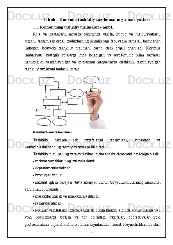 I.  bob:   Korxona tashkiliy tuzilmasining xususiyatlari
1.1.  Korxonaning tashkiliy tuzilmalari - misol.
Reja   va   dasturlarni   amalga   oshirishga   vazifa,   huquq   va   majburiyatlarni
tegishli taqsimlash orqali xodimlarning birgalikdagi faoliyatini samarali boshqarish
imkonini   beruvchi   tashkiliy   tuzilmani   barpo   etish   orqali   erishiladi.   Korxona
rahbariyati   strategik   rejalarga   mos   keladigan   va   atrof-muhit   bilan   samarali
hamkorlikni   ta'minlaydigan   va   ko'zlangan   maqsadlarga   erishishni   ta'minlaydigan
tashkiliy tuzilmani tanlashi kerak.
Korxonaning tashkiliy tuzilmasi sxemasi
Tashkiliy   tuzilma   ish   vazifalarini   taqsimlash,   guruhlash   va
muvofiqlashtirishning rasmiy sxemasini bildiradi.
Tashkiliy tuzilmaning xarakteristikasi oltita asosiy elementni o'z ichiga oladi:
 mehnat vazifalarining ixtisoslashuvi;
 departamentlashtirish;
 buyruqlar zanjiri;
 nazorat   qilish   darajasi   (bitta   menejer   uchun   bo'ysunuvchilarning   maksimal
soni bilan o'lchanadi);
 markazlashtirish va markazsizlashtirish;
 rasmiylashtirish.
 Mehnat vazifalarini ixtisoslashtirish butun hajmni alohida elementlarga va /
yoki   bosqichlarga   bo'lish   va   tor   doiradagi   vazifalar,   operatsiyalar   yoki
protseduralarni bajarish uchun xodimni tayinlashdan iborat.  Keyinchalik individual
5