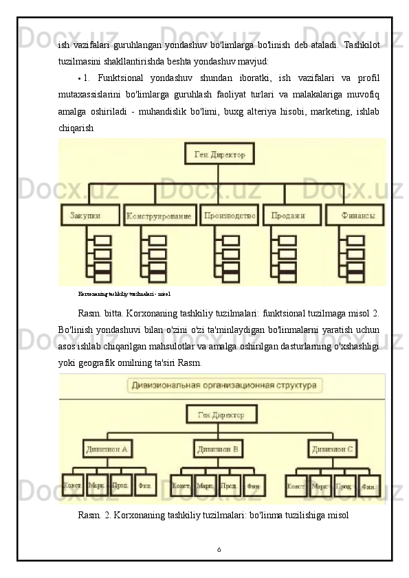 ish   vazifalari   guruhlangan   yondashuv   bo'limlarga   bo'linish   deb   ataladi.   Tashkilot
tuzilmasini shakllantirishda beshta yondashuv mavjud:
 1.   Funktsional   yondashuv   shundan   iboratki,   ish   vazifalari   va   profil
mutaxassislarini   bo'limlarga   guruhlash   faoliyat   turlari   va   malakalariga   muvofiq
amalga   oshiriladi   -   muhandislik   bo'limi,   buxg   alteriya   hisobi,   marketing,   ishlab
chiqarish
Korxonaning tashkiliy tuzilmalari - misol
Rasm. bitta. Korxonaning tashkiliy tuzilmalari: funktsional tuzilmaga misol  2.
Bo'linish  yondashuvi  bilan  o'zini   o'zi  ta'minlaydigan  bo'linmalarni  yaratish  uchun
asos ishlab chiqarilgan mahsulotlar va amalga oshirilgan dasturlarning o'xshashligi
yoki geografik omilning ta'siri  Rasm.
Rasm. 2. Korxonaning tashkiliy tuzilmalari: bo'linma tuzilishiga misol
6 
