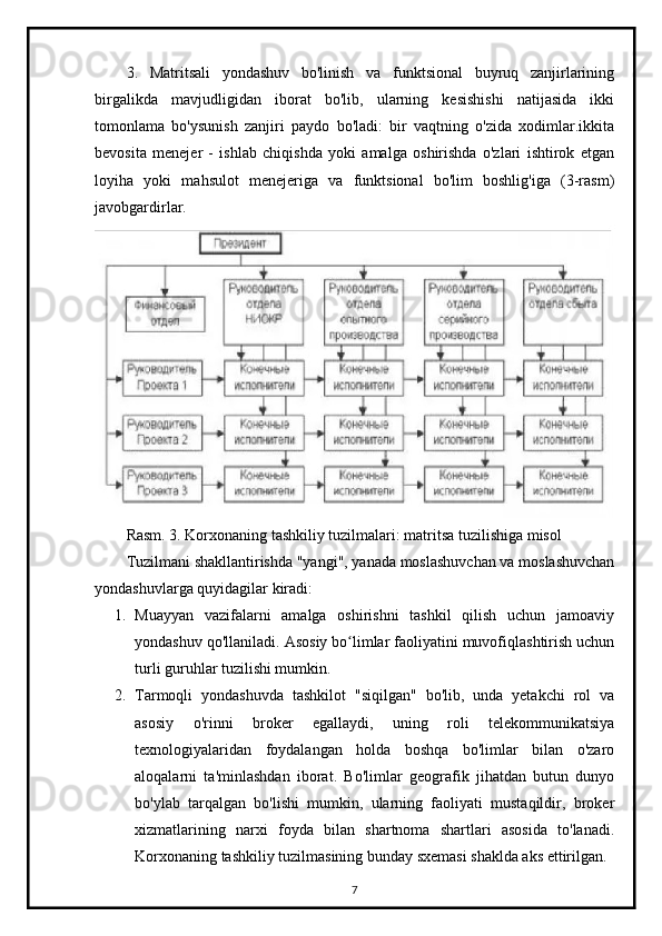 3.   Matritsali   yondashuv   bo'linish   va   funktsional   buyruq   zanjirlarining
birgalikda   mavjudligidan   iborat   bo'lib,   ularning   kesishishi   natijasida   ikki
tomonlama   bo'ysunish   zanjiri   paydo   bo'ladi:   bir   vaqtning   o'zida   xodimlar.ikkita
bevosita   menejer   -   ishlab   chiqishda   yoki   amalga   oshirishda   o'zlari   ishtirok   etgan
loyiha   yoki   mahsulot   menejeriga   va   funktsional   bo'lim   boshlig'iga   (3-rasm)
javobgardirlar.
Rasm. 3. Korxonaning tashkiliy tuzilmalari: matritsa tuzilishiga misol
Tuzilmani shakllantirishda "yangi", yanada moslashuvchan va moslashuvchan
yondashuvlarga quyidagilar kiradi:
1. Muayyan   vazifalarni   amalga   oshirishni   tashkil   qilish   uchun   jamoaviy
yondashuv qo'llaniladi.  Asosiy bo limlar faoliyatini muvofiqlashtirish uchunʻ
turli guruhlar tuzilishi mumkin.
2. Tarmoqli   yondashuvda   tashkilot   "siqilgan"   bo'lib,   unda   yetakchi   rol   va
asosiy   o'rinni   broker   egallaydi,   uning   roli   telekommunikatsiya
texnologiyalaridan   foydalangan   holda   boshqa   bo'limlar   bilan   o'zaro
aloqalarni   ta'minlashdan   iborat.   Bo'limlar   geografik   jihatdan   butun   dunyo
bo'ylab   tarqalgan   bo'lishi   mumkin,   ularning   faoliyati   mustaqildir,   broker
xizmatlarining   narxi   foyda   bilan   shartnoma   shartlari   asosida   to'lanadi.
Korxonaning tashkiliy tuzilmasining bunday sxemasi shaklda aks ettirilgan.
7 