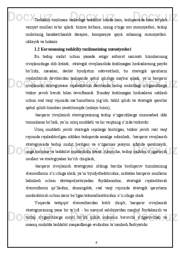 Tashkiliy   tuzilmani   tanlashga   tashkilot   ichida   ham ,   tashqarisida   ham   ko ' plab
vaziyat   omillari   ta ' sir   qiladi :   biznes   ko ' lami ,   uning   o ' ziga   xos   xususiyatlari ,   tashqi
muhitning   harakatchanlik   darajasi ,   kompaniya   qaysi   sohaning   xususiyatlari .
ishlaydi   va   hokazo .
1.2  Korxonaning   tashkiliy   tuzilmasining   xususiyatlari
Bu   tashqi   muhit   uchun   yanada   sezgir   axborot   nazorati   tizimlarining
rivojlanishiga   olib   keladi ; - strategik   rivojlanishda   kutilmagan   hodisalarning   paydo
bo ‘ lishi ,   masalan ,   davlat   byudjetini   sekvestrlash ,   bu   strategik   qarorlarni
rejalashtirish   davrlaridan   tashqarida   qabul   qilishga   majbur   qiladi ,   ya ’ ni   barqaror
rivojlanish   strategiyasini   rejalashtirish   davrlarida   tashqi   muhitdagi   o ‘ zgarishlarga
tezkor   javob   berish   bilan   tavsiflanadi .   Bunday   kutilmagan   hodisalarni   ushlash
uchun   real   vaqt   rejimida   ma ’ lumotlarni   yig ‘ ish ,   tahlil   qilish   va   strategik   qarorlar
qabul   qilish   tizimlari   yaratilmoqda  ( onlayn   tizim );
- barqaror   rivojlanish   strategiyasining   tashqi   o ‘ zgarishlarga   munosabati   ikki
tomonlama   bo ‘ ladi ,  ya ’ ni   uzoq   muddatli   va   bir   vaqtning   o ‘ zida   tezkordir .
Uzoq   muddatli   javob   strategik   rejalarga   kiritilgan ,   tezkor   javob   real   vaqt
rejimida   rejalashtirilgan   sikldan   tashqarida   amalga   oshiriladi ; - barqaror   rivojlanish
strategiyasida   tashqi   muhit   berilgan   va   o ‘ zgarmas   jarayon   sifatida   qaralmaydi ,
unga   korxona   va   tashkilot   moslashishi   kerak .  Aksincha, tashqi muhitni o‘zgartirish
usullari va strategiyalari ko‘rib chiqiladi;
-barqaror   rivojlanish   strategiyasi   oldingi   barcha   boshqaruv   tizimlarining
elementlarini o‘z ichiga oladi, ya’ni byudjetlashtirishni, nisbatan barqaror omillarni
baholash   uchun   ekstrapolyatsiyadan   foydalanishni,   strategik   rejalashtirish
elementlarini   qo‘llashni,   shuningdek,   real   vaqt   rejimida   strategik   qarorlarni
moslashtirish uchun zarur bo‘lgan takomillashtirishni o‘z ichiga oladi.
Yuqorida   tadqiqot   elementlaridan   kelib   chiqib,   barqaror   rivojlanish
strategiyasining   yana   bir   ta’rifi   -   bu   mavjud   salohiyatdan   maqbul   foydalanish   va
tashqi   o‘zgarishlarga   moyil   bo‘lib   qolish   imkonini   beruvchi   o‘zgaruvchan   va
noaniq muhitda tashkilot maqsadlariga erishishni ta’minlash faoliyatidir.
8 
