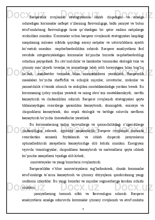 Barqarorlik   rivojlanish   strategiyalarini   ishlab   chiqadigan   va   amalga
oshiradigan   korxonalar   nafaqat   o‘zlarining   farovonligiga,   balki   jamiyat   va   butun
atrof-muhitning   farovonligiga   hissa   qo‘shadigan   bir   qator   muhim   natijalarga
erishishlari mumkin. Korxonalar uchun barqaror rivojlanish strategiyalari haqidagi
maqolaning   xulosasi   sifatida   quyidagi   asosiy   natijalar   va   ustuvorliklarni   ajratib
ko‘rsatish   mumkin:   -raqobatbardoshlikni   oshirish.   Barqaror   amaliyotlarni   faol
ravishda   integratsiyalashgan   korxonalar   ko‘pincha   bozorda   raqobatbardoshligi
oshishini payqashadi. Bu iste’molchilar va hamkorlar tomonidan ekologik toza va
ijtimoiy  mas’uliyatli  tovarlar  va  xizmatlarga  talab  ortib  borayotgani   bilan bog‘liq
bo‘ladi;   -manfaatdor   tomonlar   bilan   munosabatlarni   yaxshilash.   Barqarorlik
masalalari   bo‘yicha   shaffoflik   va   ochiqlik   mijozlar,   investorlar,   xodimlar   va
jamoatchilik o‘rtasida ishonch va sodiqlikni  mustahkamlashga yordam  beradi. Bu
korxonaning   ijobiy   imidjini   yaratadi   va   uning   obro‘sini   mustahkamlaydi;   -xavfni
kamaytirish   va   chidamlilikni   oshirish.   Barqaror   rivojlanish   strategiyalari   qayta
tiklanmaydigan   resurslarga   qaramlikni   kamaytiradi,   shuningdek,   emissiya   va
chiqindilarni   kamaytiradi,   shu   orqali   ekologik   va   tartibga   soluvchi   xavflarni
kamaytirish bo‘yicha choratadbirlar yaratiladi.
Bu   korxonalarning   tashqi   tajovuzlarga   va   qonunchilikdagi   o‘zgarishlarga
chidamliligini   oshiradi;   -iqtisodiy   samaradorlik.   Barqaror   rivojlanish   doirasida
resurslardan   samarali   foydalanish   va   ishlab   chiqarish   jarayonlarini
optimallashtirish   xarajatlarni   kamaytirishga   olib   kelishi   mumkin.   Energiyani
tejovchi   texnologiyalar,   chiqindilarni   kamaytirish   va   materiallarni   qayta   ishlash
ko‘pincha xarajatlarni tejashga olib keladi;
-innovatsiyalar va yangi bozorlarni rivojlantirish.
Barqarorlikka   e’tibor   innovatsiyalarni   rag‘batlantiradi,   chunki   korxonalar
atrof-muhitga   ta’sirini   kamaytirish   va   ijtimoiy   ehtiyojlarni   qondirishning   yangi
usullarini izlaydilar. Bu yangi bozorlar va mijozlar segmentlariga kirishni ochishi
mumkin;
  -jamiyatlarning   turmush   sifati   va   farovonligini   oshirish.   Barqaror
amaliyotlarni   amalga   oshiruvchi   korxonalar   ijtimoiy   rivojlanish   va   atrof-muhitni
9