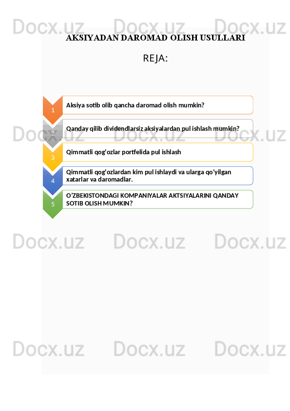 AKSIYADAN DAROMAD OLISH USULLARI
RE J A:
1 Aksiya sotib olib qancha daromad olish mumkin?
2 Qanday qilib dividendlarsiz aksiyalardan pul ishlash mumkin?
3 Qimmatli qog'ozlar portfelida pul ishlash
4 Qimmatli qog'ozlardan kim pul ishlaydi va ularga qo'yilgan 
xatarlar va daromadlar.
5 O’ZBEKISTONDAGI KOMPANIYALAR AKTSIYALARINI QANDAY 
SOTIB OLISH MUMKIN?      
