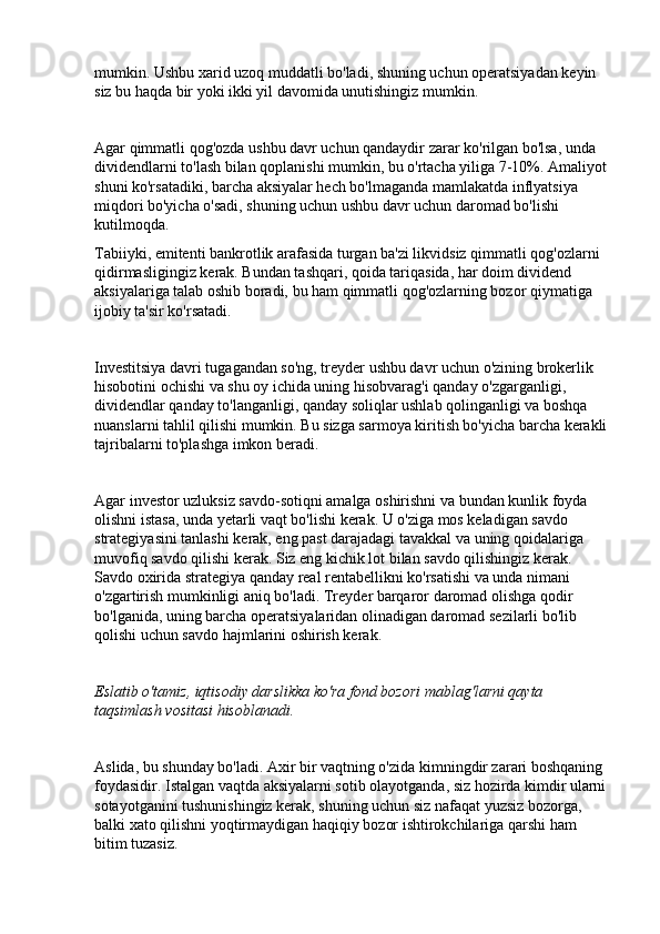 mumkin. Ushbu xarid uzoq muddatli bo'ladi, shuning uchun operatsiyadan keyin 
siz bu haqda bir yoki ikki yil davomida unutishingiz mumkin.
Agar qimmatli qog'ozda ushbu davr uchun qandaydir zarar ko'rilgan bo'lsa, unda 
dividendlarni to'lash bilan qoplanishi mumkin, bu o'rtacha yiliga 7-10%. Amaliyot 
shuni ko'rsatadiki, barcha aksiyalar hech bo'lmaganda mamlakatda inflyatsiya 
miqdori bo'yicha o'sadi, shuning uchun ushbu davr uchun daromad bo'lishi 
kutilmoqda.
Tabiiyki, emitenti bankrotlik arafasida turgan ba'zi likvidsiz qimmatli qog'ozlarni 
qidirmasligingiz kerak. Bundan tashqari, qoida tariqasida, har doim dividend 
aksiyalariga talab oshib boradi, bu ham qimmatli qog'ozlarning bozor qiymatiga 
ijobiy ta'sir ko'rsatadi.
Investitsiya davri tugagandan so'ng, treyder ushbu davr uchun o'zining brokerlik 
hisobotini ochishi va shu oy ichida uning hisobvarag'i qanday o'zgarganligi, 
dividendlar qanday to'langanligi, qanday soliqlar ushlab qolinganligi va boshqa 
nuanslarni tahlil qilishi mumkin. Bu sizga sarmoya kiritish bo'yicha barcha kerakli 
tajribalarni to'plashga imkon beradi.
Agar investor uzluksiz savdo-sotiqni amalga oshirishni va bundan kunlik foyda 
olishni istasa, unda yetarli vaqt bo'lishi kerak. U o'ziga mos keladigan savdo 
strategiyasini tanlashi kerak, eng past darajadagi tavakkal va uning qoidalariga 
muvofiq savdo qilishi kerak. Siz eng kichik lot bilan savdo qilishingiz kerak. 
Savdo oxirida strategiya qanday real rentabellikni ko'rsatishi va unda nimani 
o'zgartirish mumkinligi aniq bo'ladi. Treyder barqaror daromad olishga qodir 
bo'lganida, uning barcha operatsiyalaridan olinadigan daromad sezilarli bo'lib 
qolishi uchun savdo hajmlarini oshirish kerak.
Eslatib o'tamiz, iqtisodiy darslikka ko'ra fond bozori mablag'larni qayta 
taqsimlash vositasi hisoblanadi.
Aslida, bu shunday bo'ladi. Axir bir vaqtning o'zida kimningdir zarari boshqaning 
foydasidir. Istalgan vaqtda aksiyalarni sotib olayotganda, siz hozirda kimdir ularni 
sotayotganini tushunishingiz kerak, shuning uchun siz nafaqat yuzsiz bozorga, 
balki xato qilishni yoqtirmaydigan haqiqiy bozor ishtirokchilariga qarshi ham 
bitim tuzasiz. 