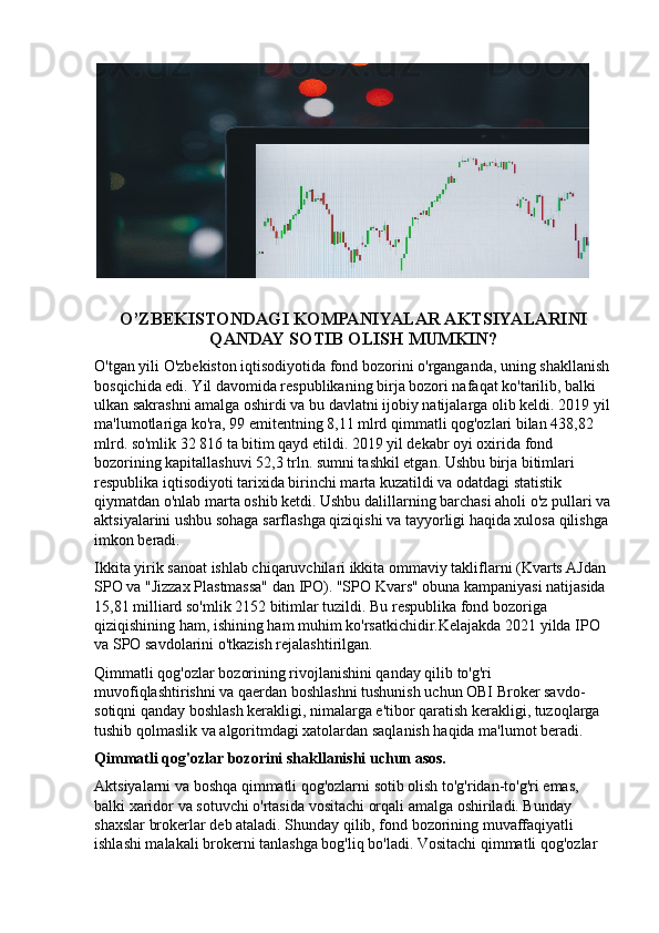 O’ZBEKISTONDAGI KOMPANIYALAR AKTSIYALARINI
QANDAY SOTIB OLISH MUMKIN?
O'tgan yili O'zbekiston iqtisodiyotida fond bozorini o'rganganda, uning shakllanish
bosqichida edi. Yil davomida respublikaning birja bozori nafaqat ko'tarilib, balki 
ulkan sakrashni amalga oshirdi va bu davlatni ijobiy natijalarga olib keldi. 2019 yil
ma'lumotlariga ko'ra, 99 emitentning 8,11 mlrd qimmatli qog'ozlari bilan 438,82 
mlrd. so'mlik 32 816 ta bitim qayd etildi. 2019 yil dekabr oyi oxirida fond 
bozorining kapitallashuvi 52,3 trln. sumni tashkil etgan. Ushbu birja bitimlari 
respublika iqtisodiyoti tarixida birinchi marta kuzatildi va odatdagi statistik 
qiymatdan o'nlab marta oshib ketdi. Ushbu dalillarning barchasi aholi o'z pullari va
aktsiyalarini ushbu sohaga sarflashga qiziqishi va tayyorligi haqida xulosa qilishga 
imkon beradi.
Ikkita yirik sanoat ishlab chiqaruvchilari ikkita ommaviy takliflarni (Kvarts AJdan 
SPO va "Jizzax Plastmassa" dan IPO). "SPO Kvars" obuna kampaniyasi natijasida 
15,81 milliard so'mlik 2152 bitimlar tuzildi. Bu respublika fond bozoriga 
qiziqishining ham, ishining ham muhim ko'rsatkichidir.Kelajakda 2021 yilda IPO 
va SPO savdolarini o'tkazish rejalashtirilgan.
Qimmatli qog'ozlar bozorining rivojlanishini qanday qilib to'g'ri 
muvofiqlashtirishni va qaerdan boshlashni tushunish uchun OBI Broker savdo-
sotiqni qanday boshlash kerakligi, nimalarga e'tibor qaratish kerakligi, tuzoqlarga 
tushib qolmaslik va algoritmdagi xatolardan saqlanish haqida ma'lumot beradi.
Qimmatli qog'ozlar bozorini shakllanishi uchun asos.
Aktsiyalarni va boshqa qimmatli qog'ozlarni sotib olish to'g'ridan-to'g'ri emas, 
balki xaridor va sotuvchi o'rtasida vositachi orqali amalga oshiriladi. Bunday 
shaxslar brokerlar deb ataladi. Shunday qilib, fond bozorining muvaffaqiyatli 
ishlashi malakali brokerni tanlashga bog'liq bo'ladi. Vositachi qimmatli qog'ozlar  