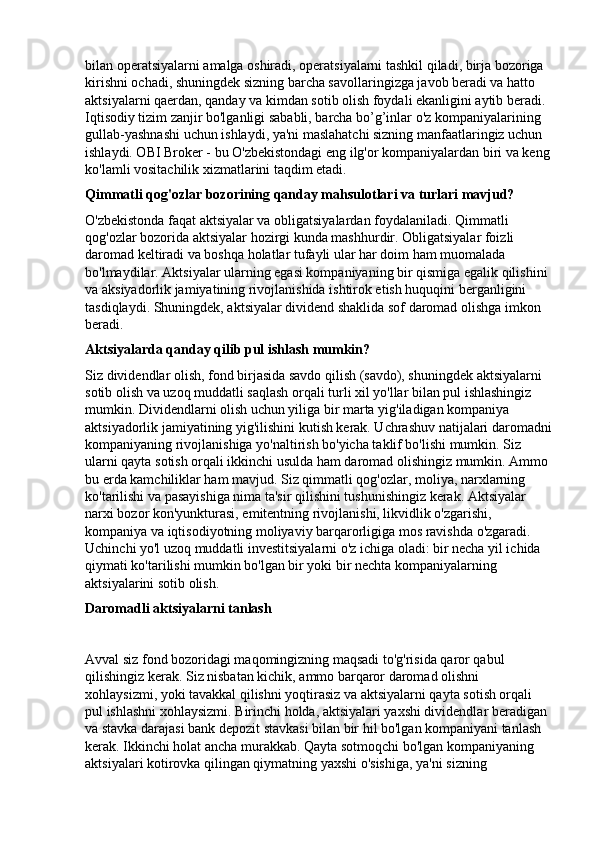 bilan operatsiyalarni amalga oshiradi, operatsiyalarni tashkil qiladi, birja bozoriga 
kirishni ochadi, shuningdek sizning barcha savollaringizga javob beradi va hatto 
aktsiyalarni qaerdan, qanday va kimdan sotib olish foydali ekanligini aytib beradi. 
Iqtisodiy tizim zanjir bo'lganligi sababli, barcha bo’g’inlar o'z kompaniyalarining 
gullab-yashnashi uchun ishlaydi, ya'ni maslahatchi sizning manfaatlaringiz uchun 
ishlaydi. OBI Broker - bu O'zbekistondagi eng ilg'or kompaniyalardan biri va keng
ko'lamli vositachilik xizmatlarini taqdim etadi.
Qimmatli qog'ozlar bozorining qanday mahsulotlari va turlari mavjud?
O'zbekistonda faqat aktsiyalar va obligatsiyalardan foydalaniladi. Qimmatli 
qog'ozlar bozorida aktsiyalar hozirgi kunda mashhurdir. Obligatsiyalar foizli 
daromad keltiradi va boshqa holatlar tufayli ular har doim ham muomalada 
bo'lmaydilar. Aktsiyalar ularning egasi kompaniyaning bir qismiga egalik qilishini 
va aksiyadorlik jamiyatining rivojlanishida ishtirok etish huquqini berganligini 
tasdiqlaydi. Shuningdek, aktsiyalar dividend shaklida sof daromad olishga imkon 
beradi.
Aktsiyalarda qanday qilib pul ishlash mumkin?
Siz dividendlar olish, fond birjasida savdo qilish (savdo), shuningdek aktsiyalarni 
sotib olish va uzoq muddatli saqlash orqali turli xil yo'llar bilan pul ishlashingiz 
mumkin. Dividendlarni olish uchun yiliga bir marta yig'iladigan kompaniya 
aktsiyadorlik jamiyatining yig'ilishini kutish kerak. Uchrashuv natijalari daromadni
kompaniyaning rivojlanishiga yo'naltirish bo'yicha taklif bo'lishi mumkin. Siz 
ularni qayta sotish orqali ikkinchi usulda ham daromad olishingiz mumkin. Ammo 
bu erda kamchiliklar ham mavjud. Siz qimmatli qog'ozlar, moliya, narxlarning 
ko'tarilishi va pasayishiga nima ta'sir qilishini tushunishingiz kerak. Aktsiyalar 
narxi bozor kon'yunkturasi, emitentning rivojlanishi, likvidlik o'zgarishi, 
kompaniya va iqtisodiyotning moliyaviy barqarorligiga mos ravishda o'zgaradi. 
Uchinchi yo'l uzoq muddatli investitsiyalarni o'z ichiga oladi: bir necha yil ichida 
qiymati ko'tarilishi mumkin bo'lgan bir yoki bir nechta kompaniyalarning 
aktsiyalarini sotib olish.
Daromadli aktsiyalarni tanlash
 
Avval siz fond bozoridagi maqomingizning maqsadi to'g'risida qaror qabul 
qilishingiz kerak. Siz nisbatan kichik, ammo barqaror daromad olishni 
xohlaysizmi, yoki tavakkal qilishni yoqtirasiz va aktsiyalarni qayta sotish orqali 
pul ishlashni xohlaysizmi. Birinchi holda, aktsiyalari yaxshi dividendlar beradigan 
va stavka darajasi bank depozit stavkasi bilan bir hil bo'lgan kompaniyani tanlash 
kerak. Ikkinchi holat ancha murakkab. Qayta sotmoqchi bo'lgan kompaniyaning 
aktsiyalari kotirovka qilingan qiymatning yaxshi o'sishiga, ya'ni sizning  