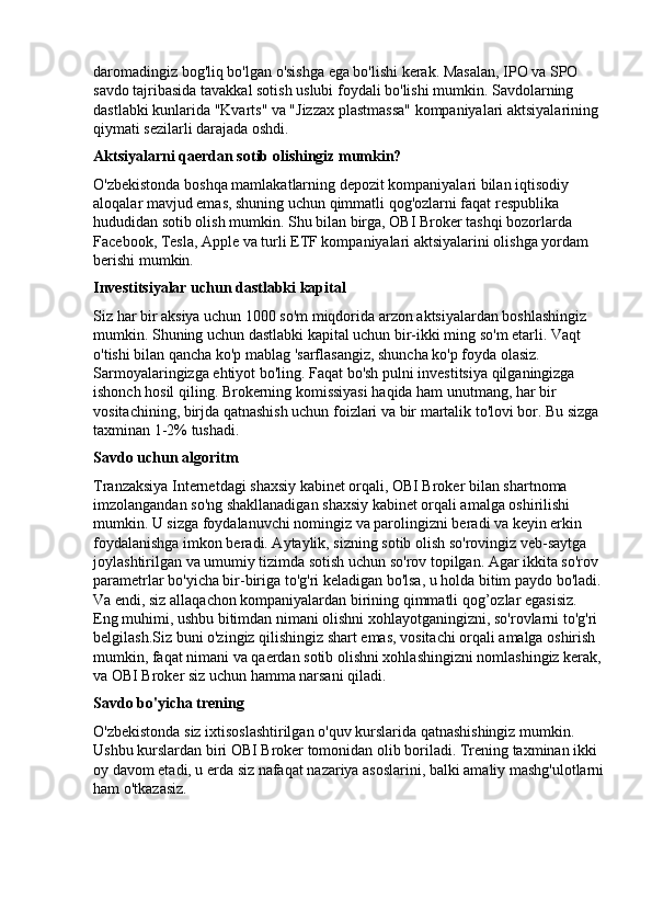 daromadingiz bog'liq bo'lgan o'sishga ega bo'lishi kerak. Masalan, IPO va SPO 
savdo tajribasida tavakkal sotish uslubi foydali bo'lishi mumkin. Savdolarning 
dastlabki kunlarida "Kvarts" va "Jizzax plastmassa" kompaniyalari aktsiyalarining 
qiymati sezilarli darajada oshdi.
Aktsiyalarni qaerdan sotib olishingiz mumkin?
O'zbekistonda boshqa mamlakatlarning depozit kompaniyalari bilan iqtisodiy 
aloqalar mavjud emas, shuning uchun qimmatli qog'ozlarni faqat respublika 
hududidan sotib olish mumkin. Shu bilan birga, OBI Broker tashqi bozorlarda 
Facebook, Tesla, Apple va turli ETF kompaniyalari aktsiyalarini olishga yordam 
berishi mumkin.
Investitsiyalar uchun dastlabki kapital
Siz har bir aksiya uchun 1000 so'm miqdorida arzon aktsiyalardan boshlashingiz 
mumkin. Shuning uchun dastlabki kapital uchun bir-ikki ming so'm etarli. Vaqt 
o'tishi bilan qancha ko'p mablag 'sarflasangiz, shuncha ko'p foyda olasiz. 
Sarmoyalaringizga ehtiyot bo'ling. Faqat bo'sh pulni investitsiya qilganingizga 
ishonch hosil qiling. Brokerning komissiyasi haqida ham unutmang, har bir 
vositachining, birjda qatnashish uchun foizlari va bir martalik to'lovi bor. Bu sizga 
taxminan 1-2% tushadi.
Savdo uchun algoritm
Tranzaksiya Internetdagi shaxsiy kabinet orqali, OBI Broker bilan shartnoma 
imzolangandan so'ng shakllanadigan shaxsiy kabinet orqali amalga oshirilishi 
mumkin. U sizga foydalanuvchi nomingiz va parolingizni beradi va keyin erkin 
foydalanishga imkon beradi. Aytaylik, sizning sotib olish so'rovingiz veb-saytga 
joylashtirilgan va umumiy tizimda sotish uchun so'rov topilgan. Agar ikkita so'rov 
parametrlar bo'yicha bir-biriga to'g'ri keladigan bo'lsa, u holda bitim paydo bo'ladi. 
Va endi, siz allaqachon kompaniyalardan birining qimmatli qog’ozlar egasisiz. 
Eng muhimi, ushbu bitimdan nimani olishni xohlayotganingizni, so'rovlarni to'g'ri 
belgilash.Siz buni o'zingiz qilishingiz shart emas, vositachi orqali amalga oshirish 
mumkin, faqat nimani va qaerdan sotib olishni xohlashingizni nomlashingiz kerak, 
va OBI Broker siz uchun hamma narsani qiladi.
Savdo bo'yicha trening
O'zbekistonda siz ixtisoslashtirilgan o'quv kurslarida qatnashishingiz mumkin. 
Ushbu kurslardan biri OBI Broker tomonidan olib boriladi. Trening taxminan ikki 
oy davom etadi, u erda siz nafaqat nazariya asoslarini, balki amaliy mashg'ulotlarni
ham o'tkazasiz. 
