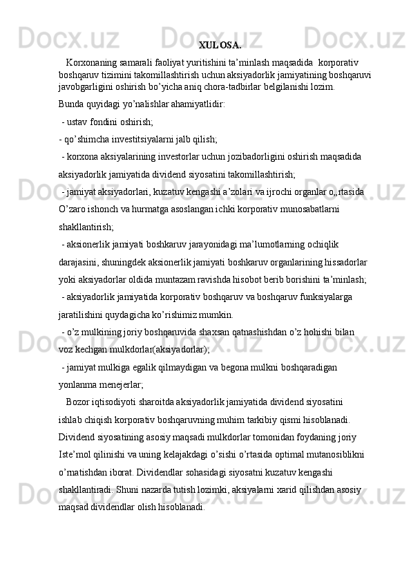XULOSA.
   Korxonaning samarali faoliyat yuritishini ta’minlash maqsadida  korporativ 
boshqaruv tizimini takomillashtirish uchun aksiyadorlik jamiyatining boshqaruvi 
javobgarligini oshirish bo’yicha aniq chora-tadbirlar belgilanishi lozim.  
Bunda quyidagi yo’nalishlar ahamiyatlidir: 
 - ustav fondini oshirish;
- qo’shimcha investitsiyalarni jalb qilish; 
 - korxona aksiyalarining investorlar uchun jozibadorligini oshirish maqsadida 
aksiyadorlik jamiyatida dividend siyosatini takomillashtirish; 
 - jamiyat aksiyadorlari, kuzatuv kengashi a’zolari va ijrochi organlar o„rtasida 
O’zaro ishonch va hurmatga asoslangan ichki korporativ munosabatlarni 
shakllantirish; 
 - aksionerlik jamiyati boshkaruv jarayonidagi ma’lumotlarning ochiqlik 
darajasini, shuningdek aksionerlik jamiyati boshkaruv organlarining hissadorlar 
yoki aksiyadorlar oldida muntazam ravishda hisobot berib borishini ta’minlash; 
 - aksiyadorlik jamiyatida korporativ boshqaruv va boshqaruv funksiyalarga 
jaratilishini quydagicha ko’rishimiz mumkin. 
 - o’z mulkining joriy boshqaruvida shaxsan qatnashishdan o’z hohishi bilan 
voz kechgan mulkdorlar(aksiyadorlar); 
 - jamiyat mulkiga egalik qilmaydigan va begona mulkni boshqaradigan 
yonlanma menejerlar; 
   Bozor iqtisodiyoti sharoitda aksiyadorlik jamiyatida dividend siyosatini 
ishlab chiqish korporativ boshqaruvning muhim tarkibiy qismi hisoblanadi.  
Dividend siyosatining asosiy maqsadi mulkdorlar tomonidan foydaning joriy 
Iste’mol qilinishi va uning kelajakdagi o’sishi o’rtasida optimal mutanosiblikni 
o’rnatishdan iborat. Dividendlar sohasidagi siyosatni kuzatuv kengashi 
shakllantiradi. Shuni nazarda tutish lozimki, aksiyalarni xarid qilishdan asosiy 
maqsad dividendlar olish hisoblanadi. 