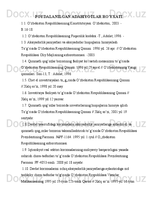 FOYDALANILGAN ADABIYOTLAR RO’YXATI.
1.1. O’zbekiston Respublikasining Konstitutsiyasi. O’zbekiston, 2003. - 
B.16-18. 
 1.2. O’zbekiston Respublikasining Fuqarolik kodeksi.-T., Adolat, 1996. - 
1.3. Aksiyadorlik jamiyatlari va aksiyadorlar huquqlarini himoyalash 
To’g’risida O’zbekiston Respublikasining Qonuni. 1996 yil. 26 apr. // O’zbekiston 
Respublikasi Oliy Majlisining axborotnomasi. -2003. 
 1.4. Qimmatli qog’ozlar bozorining faoliyat ko’rsatish mexanizmi to’g’risida 
O’zbekiston Respublikasining Qonuni. 1996 yil 25 aprel // O’zbekistonning Yangi 
qonunlari. Son-13, T.: Adolat, 1996 
 1.5. Chet el investitsiyalari to„g„risida O’zbekiston Respublikasining Qonuni 
// Xalq so’zi, 1998 yil 20 may. 
 1.6. Investitsiya faoliyati to’g’risida O’zbekiston Respublikasining Qonuni //  
Xalq so’zi, 1999 yil 12 yanvar. 
 1.7. Qimmatli qog’ozlar bozorida investorlarning huquqlarini himoya qilish 
To’g’risida O’zbekiston Respublikasining Qonuni // Xalq so’zi, 2001 yil 19  
sentyabr. 
 1.8. Davlat tasarrufidagi korxonalarni aksiyadorlik jamiyatlariga aylantirish va 
qimmatli qog„ozlar bozorini takomillashtirish to’g’risida O’zbekiston Respublikasi
Prezidentining Farmoni. №PF-1164. 1995 yil. 1 iyul // O„zbekiston 
Respublikasining axborotnomasi. 
 1.9. Iqtisodiyot real sektori korxonalarining moliyaviy barqarorligini yanada 
oshirish chora-tadbirlari to’g’risida O’zbekiston Respublikasi Prezidentining 
Farmoni. PF-4053-sonli. 2008 yil 18 noyabr. 
 1.10. Davlat korxonalarini ochiq aksiyadorlik jamiyatlariga aylantirishga oid 
tashkiliy chora-tadbirlar to’g’risida O’zbekiston Respublikasi Vazirlar 
Mahkamasining 1995 yil 15 iyun 221-sonli Qarori // Xalq so’zi. 1995 yil 16 iyun.  
