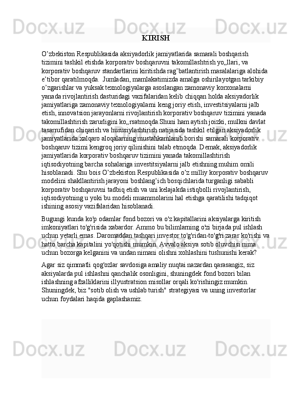 KIRISH
O’zbekiston Respublikasida aksiyadorlik jamiyatlarida samarali boshqarish 
tizimini tashkil etishda korporativ boshqaruvni takomillashtrish yo„llari, va 
korporativ boshqaruv standartlarini kiritishda rag’batlantirish masalalariga alohida 
e’tibor qaratilmoqda.  Jumladan, mamlakatimizda amalga oshirilayotgan tarkibiy 
o’zgarishlar va yuksak texnologiyalarga asoslangan zamonaviy korxonalarni 
yanada rivojlantirish dasturidagi vazifalaridan kelib chiqqan holda aksiyadorlik 
jamiyatlariga zamonaviy texnologiyalarni keng joriy etish, investitsiyalarni jalb 
etish, innovatsion jarayonlarni rivojlantirish korporativ boshqaruv tizimini yanada 
takomillashtirish zarurligini ko„rsatmoqda.Shuni ham aytish joizki, mulkni davlat 
tasarrufidan chiqarish va hususiylashtirish natijasida tashkil etilgan aksiyadorlik 
jamiyatlarida xalqaro aloqalarning mustahkamlanib borishi samarali korporativ 
boshqaruv tizimi kengroq joriy qilinishini talab etmoqda. Demak, aksiyadorlik 
jamiyatlarida korporativ boshqaruv tizimini yanada takomillashtirish 
iqtisodiyotning barcha sohalariga investitsiyalarni jalb etishning muhim omili 
hisoblanadi. Shu bois O’zbekiston Respublikasida o’z milliy korporativ boshqaruv 
modelini shakllantirish jarayoni boshlang’ich bosqichlarida turganligi sababli 
korporativ boshqaruvni tadbiq etish va uni kelajakda istiqbolli rivojlantirish, 
iqtisodiyotning u yoki bu modeli muammolarini hal etishga qaratilishi tadqiqot 
ishining asosiy vazifalaridan hisoblanadi.
Bugungi kunda ko'p odamlar fond bozori va o'z kapitallarini aksiyalarga kiritish 
imkoniyatlari to'g'risida xabardor. Ammo bu bilimlarning o'zi birjada pul ishlash 
uchun yetarli emas. Daromaddan tashqari investor to'g'ridan-to'g'ri zarar ko'rishi va
hatto barcha kapitalini yo'qotishi mumkin. Avvalo aksiya sotib oluvchisi nima 
uchun bozorga kelganini va undan nimani olishni xohlashini tushunishi kerak?
Agar siz qimmatli qog'ozlar savdosiga amaliy nuqtai nazardan qarasangiz, siz 
aksiyalarda pul ishlashni qanchalik osonligini, shuningdek fond bozori bilan 
ishlashning afzalliklarini illyustratsion misollar orqali ko'rishingiz mumkin. 
Shuningdek, biz "sotib olish va ushlab turish" strategiyasi va uning investorlar 
uchun foydalari haqida gaplashamiz . 