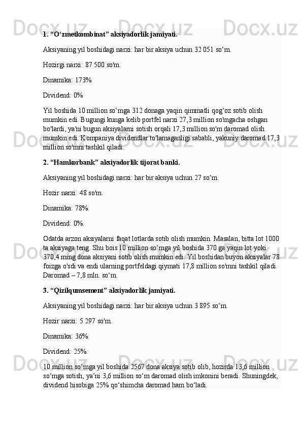 1. “O‘zmetkombinat” aksiyadorlik jamiyati.
Aksiyaning yil boshidagi narxi: har bir aksiya uchun 32 051 so‘m.
Hozirgi narxi: 87 500 so'm.
Dinamika: 173%
Dividend: 0%
Yil boshida 10 million so‘mga 312 donaga yaqin qimmatli qog‘oz sotib olish 
mumkin edi. Bugungi kunga kelib portfel narxi 27,3 million so'mgacha oshgan 
bo'lardi, ya'ni bugun aksiyalarni sotish orqali 17,3 million so'm daromad olish 
mumkin edi. Kompaniya dividendlar to'lamaganligi sababli, yakuniy daromad 17,3
million so'mni tashkil qiladi.
2. “Hamkorbank” aksiyadorlik tijorat banki.
Aksiyaning yil boshidagi narxi: har bir aksiya uchun 27 so‘m.
Hozir narxi: 48 so'm.
Dinamika: 78%.
Dividend: 0%.
Odatda arzon aksiyalarni faqat lotlarda sotib olish mumkin. Masalan, bitta lot 1000
ta aksiyaga teng. Shu bois 10 million so‘mga yil boshida 370 ga yaqin lot yoki 
370,4 ming dona aksiyani sotib olish mumkin edi. Yil boshidan buyon aksiyalar 78
foizga o'sdi va endi ularning portfeldagi qiymati 17,8 million so'mni tashkil qiladi. 
Daromad – 7,8 mln. so‘m.
3. “Qizilqumsement” aksiyadorlik jamiyati.
Aksiyaning yil boshidagi narxi: har bir aksiya uchun 3 895 so‘m.
Hozir narxi: 5 297 so'm.
Dinamika: 36%.
Dividend: 25%.
10 million so‘mga yil boshida 2567 dona aksiya sotib olib, hozirda 13,6 million 
so‘mga sotish, ya’ni 3,6 million so‘m daromad olish imkonini beradi. Shuningdek, 
dividend hisobiga 25% qo‘shimcha daromad ham bo‘ladi. 
