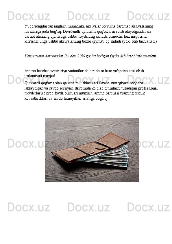 Yuqoridagilardan anglash mumkinki, aksiyalar bo'yicha daromad aksiyalarning 
narxlariga juda bog'liq. Dividendli qimmatli qog'ozlarni sotib olayotganda, siz 
darhol ularning qiymatiga ushbu foydaning kamida birnecha foiz miqdorini 
kiritasiz, unga ushbu aksiyalarning bozor qiymati qo'shiladi (yoki olib tashlanadi).
Konservativ daromadni 1% dan 20% gacha bo'lgan foyda deb hisoblash mumkin.
Ammo barcha investitsiya variantlarida har doim ham yo'qotishlarni olish 
imkoniyati mavjud.
Qimmatli qog'ozlardan qancha pul ishlashlari Savdo strategiyasi bo'yicha 
ishlaydigan va savdo sessiyasi davomida ko'plab bitimlarni tuzadigan professional 
treyderlar ko'proq foyda olishlari mumkin, ammo barchasi ularning texnik 
ko'rsatkichlari va savdo tamoyillari sifatiga bog'liq. 