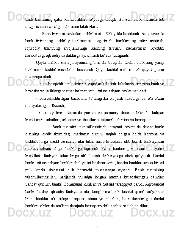 bank   tizimining   qator   kamchiliklari   ro‘yobga   chiqdi.   Bu   esa,   bank   tizimida   tub
o‘zgarishlarni amalga oshirishni talab etardi.
      Bank tizimini qaytadan tashkil etish 1987 yilda boshlandi. Bu jarayonda
bank   tizimining   tashkiliy   tuzilmasini   o‘zgartirish,   banklarning   rolini   oshirish,
iqtisodiy   tizimning   rivojlanishiga   ularning   ta’sirini   kuchaytirish,   kreditni
harakatdagi iqtisodiy dastaklarga aylantirish ko‘zda tutilgandi.
Qayta   tashkil   etish   jarayonining   birinchi   bosqichi   davlat   bankining   yangi
tuzilmasini  tashkil   etish  bilan  boshlandi.   Qayta  tashkil  etish   modeli   quyidagilarni
o‘z ichiga oladi:
  - ikki bosqichli bank tizimini vujudga keltirish: Markaziy emission bank va
bevosita xo‘jaliklarga xizmat ko‘rsatuvchi ixtisoslashgan davlat banklari;
-   ixtisoslashtirilgan   banklarni   to‘laligicha   xo‘jalik   hisobiga   va   o‘z-o‘zini
moliyalashga o‘tkazish;
-   iqtisodiy   tizim   doirasida   yuridik   va   jismoniy   shaxslar   bilan   bo‘ladigan
kredit munosabatlari, uslublari va shakllarini takomillashtirish va boshqalar.
                Bank   tizimini   takomillashtirish   jarayoni   davomida   davlat   banki
o‘zining   kredit   tizimidagi   markaziy   o‘rnini   saqlab   qolgan   holda   korxona   va
tashkilotlarga   kredit   berish   va   ular   bilan   hisob-kitoblarni   olib   borish   funksiyasini
maxsus   ixtisoslashgan   banklarga   topshirdi.   Ya’ni   bankning   emission   faoliyatini
kreditlash   faoliyati   bilan   birga   olib   borish   funksiyasiga   chek   qo‘yiladi.   Davlat
banki ixtisoslashgan banklar faoliyatini boshqaruvchi, barcha banklar uchun bir xil
pul-   kredit   siyosatini   olib   boruvchi   muassasaga   aylandi.   Bank   tizimining
takomillashtirilishi   natijasida   vujudga   kelgan   maxsus   ixtisoslashgan   banklar:
Sanoat qurilish banki, Kommunal kurilish va Sotsial taraqqiyot banki, Agrosanoat
banki, Tashqi iqtisodiy faoliyat banki, Jamg‘arma banki tashkil  qilinib xo‘jaliklar
bilan   banklar   o‘rtasidagi   aloqalar   tobora   yaqinlashdi,   Ixtisoslashtirilgan   davlat
banklari o‘zlarida ma’lum darajada boshqaruvchilik rolini saqlab qoldilar. 
10