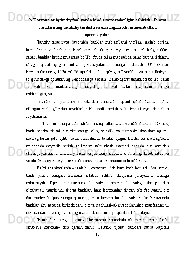 2-  Korxonalar iqtisodiy faoliyatida kredit samaradorligini oshirish     Tijorat
banklarining tashkiliy tuzilishi va ulardagi kredit munosabatlari
operatsiyalari
Tarixiy   taraqqiyot   davomida   banklar   mablag‘larni   yig‘ish,   saqlab   berish,
kredit-hisob   va   boshqa   turli   xil   vositachilik   operatsiyalarini   bajarib   kelganliklari
sabab, banklar kredit muassasa bo‘lib, foyda olish maqsadida bank barcha risklarni
o‘ziga   qabul   qilgan   holda   operatsiyalarini   amalga   oshiradi.   O‘zbekiston
Respublikasining   1996   yil   26   aprelda   qabul   qilingan   “Banklar   va   bank   faoliyati
to‘g‘risida»gi qonunining 1-moddasiga asosan “Bank-tijorat tashkiloti bo‘lib, bank
faoliyati   deb   hisoblanadigan   quyidagi   faoliyat   turlari   majmuini   amalga
oshiradigan, ya’ni:
-yuridik   va   jismoniy   shaxslardan   omonatlar   qabul   qilish   hamda   qabul
qilingan   mablag‘lardan   tavakkal   qilib   kredit   berish   yoki   investitsiyalash   uchun
foydalanish;
-to‘lovlarni amalga oshirish bilan shug‘ullanuvchi yuridik shaxsdir. Demak,
bank   barcha   riskni   o‘z   zimmasiga   olib,   yuridik   va   jismoniy   shaxslarning   pul
mablag‘larini   jalb   qilib,   bank   resurslarini   tashkil   qilgan   holda,   bu   mablag‘larni
muddatida   qaytarib   berish,   to‘lov   va   ta’minlash   shartlari   asosida   o‘z   nomidan
ularni joylashtiradi hamda yuridik va jismoniy shaxslar  o‘rtasidagi  hisob-kitob va
vositachilik operatsiyalarini olib boruvchi kredit muassasa hisoblanadi.
Ba’zi   adabiyotlarda   «bank-bu   korxona»,   deb   ham   izoh   beriladi.   Ma’lumki,
bank   yaxlit   olingan   korxona   sifatida   ishlab   chiqarish   jarayonini   amalga
oshirmaydi.   Tijorat   banklarining   faoliyatini   korxona   faoliyatiga   shu   jihatdan
o‘xshatish   mumkinki,   tijorat   banklari   ham   korxonalar   singari   o‘z   faoliyatini   o‘z
daromadini   ko‘paytirishga   qaratadi,   lekin   korxonalar   faoliyatidan   farqli   ravishda
banklar   shu   asosida   birinchidan,   o‘z   ta’sischilari–aksiyadorlarining   manfaatlarini,
ikkinchidan, o‘z mijozlarining manfaatlarini himoya qilishni ta’minlaydi.
Tijorat   banklariga,   bizning   fikrimizcha,   shunchaki   «korxona»   emas,   balki
«maxsus   korxona»   deb   qarash   zarur.   CHunki   tijorat   banklari   ssuda   kapitali
11