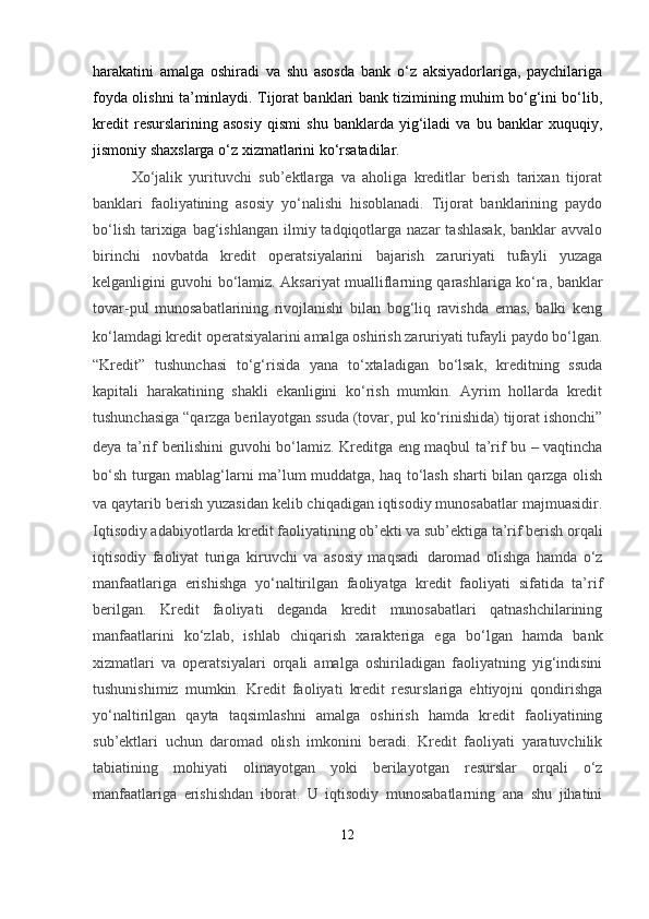 harakatini   amalga   oshiradi   va   shu   asosda   bank   o‘z   aksiyadorlariga,   paychilariga
foyda olishni ta’minlaydi. Tijorat banklari bank tizimining muhim bo‘g‘ini bo‘lib,
kredit   resurslarining   asosiy   qismi   shu   banklarda   yig‘iladi   va   bu   banklar   xuquqiy,
jismoniy shaxslarga o‘z xizmatlarini ko‘rsatadilar.
Xo‘jalik   yurituvchi   sub’ektlarga   va   aholiga   kreditlar   berish   tarixan   tijorat
banklari   faoliyatining   asosiy   yo‘nalishi   hisoblanadi.   Tijorat   banklarining   paydo
bo‘lish  tarixiga bag‘ishlangan  ilmiy tadqiqotlarga  nazar  tashlasak,  banklar  avvalo
birinchi   novbatda   kredit   operatsiyalarini   bajarish   zaruriyati   tufayli   yuzaga
kelganligini guvohi bo‘lamiz. Aksariyat mualliflarning qarashlariga ko‘ra, banklar
tovar-pul   munosabatlarining   rivojlanishi   bilan   bog‘liq   ravishda   emas,   balki   keng
ko‘lamdagi kredit operatsiyalarini amalga oshirish zaruriyati tufayli paydo bo‘lgan.
“Kredit”   tushunchasi   to‘g‘risida   yana   to‘xtaladigan   bo‘lsak,   kreditning   ssuda
kapitali   harakatining   shakli   ekanligini   ko‘rish   mumkin.   Ayrim   hollarda   kredit
tushunchasiga “qarzga berilayotgan ssuda (tovar, pul ko‘rinishida) tijorat ishonchi”
deya ta’rif berilishini guvohi bo‘lamiz.   Kreditga eng maqbul ta’rif bu – vaqtincha
bo‘sh turgan mablag‘larni ma’lum muddatga, haq to‘lash sharti bilan qarzga olish
va qaytarib berish yuzasidan kelib chiqadigan iqtisodiy munosabatlar majmuasidir.
Iqtisodiy adabiyotlarda kredit faoliyatining ob’ekti va sub’ektiga ta’rif berish orqali
iqtisodiy   faoliyat   turiga   kiruvchi   va   asosiy   maqsadi     daromad   olishga   hamda   o‘z
manfaatlariga   erishishga   yo‘naltirilgan   faoliyatga   kredit   faoliyati   sifatida   ta’rif
berilgan.   Kredit   faoliyati   deganda   kredit   munosabatlari   qatnashchilarining
manfaatlarini   ko‘zlab,   ishlab   chiqarish   xarakteriga   ega   bo‘lgan   hamda   bank
xizmatlari   va   operatsiyalari   orqali   amalga   oshiriladigan   faoliyatning   yig‘indisini
tushunishimiz   mumkin.   Kredit   faoliyati   kredit   resurslariga   ehtiyojni   qondirishga
yo‘naltirilgan   qayta   taqsimlashni   amalga   oshirish   hamda   kredit   faoliyatining
sub’ektlari   uchun   daromad   olish   imkonini   beradi.   Kredit   faoliyati   yaratuvchilik
tabiatining   mohiyati   olinayotgan   yoki   berilayotgan   resurslar   orqali   o‘z
manfaatlariga   erishishdan   iborat.   U   iqtisodiy   munosabatlarning   ana   shu   jihatini
12